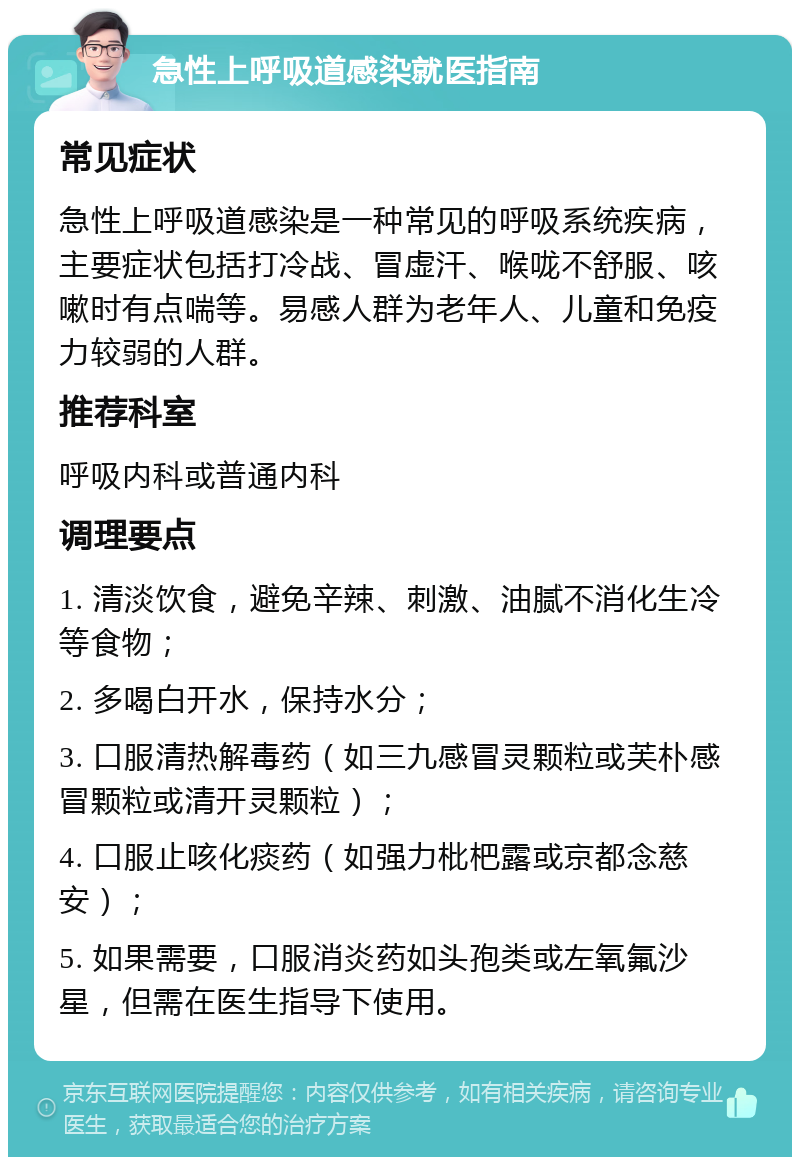 急性上呼吸道感染就医指南 常见症状 急性上呼吸道感染是一种常见的呼吸系统疾病，主要症状包括打冷战、冒虚汗、喉咙不舒服、咳嗽时有点喘等。易感人群为老年人、儿童和免疫力较弱的人群。 推荐科室 呼吸内科或普通内科 调理要点 1. 清淡饮食，避免辛辣、刺激、油腻不消化生冷等食物； 2. 多喝白开水，保持水分； 3. 口服清热解毒药（如三九感冒灵颗粒或芙朴感冒颗粒或清开灵颗粒）； 4. 口服止咳化痰药（如强力枇杷露或京都念慈安）； 5. 如果需要，口服消炎药如头孢类或左氧氟沙星，但需在医生指导下使用。