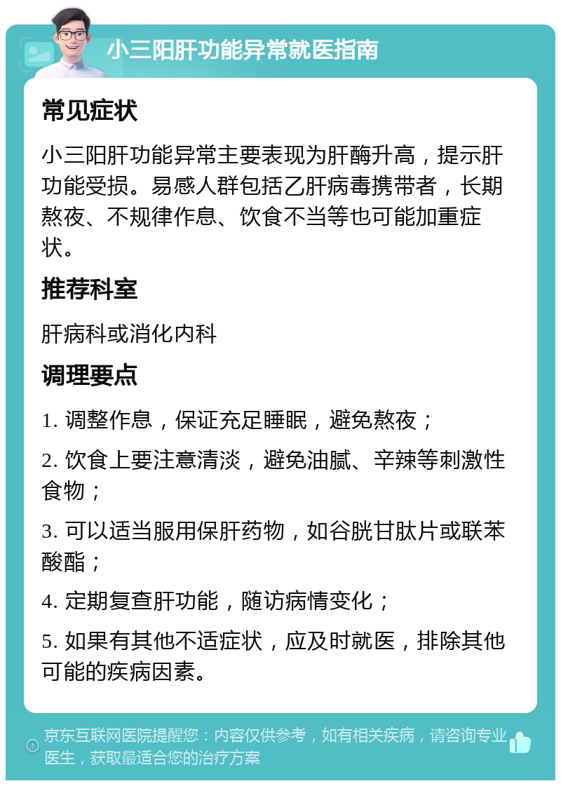 小三阳肝功能异常就医指南 常见症状 小三阳肝功能异常主要表现为肝酶升高，提示肝功能受损。易感人群包括乙肝病毒携带者，长期熬夜、不规律作息、饮食不当等也可能加重症状。 推荐科室 肝病科或消化内科 调理要点 1. 调整作息，保证充足睡眠，避免熬夜； 2. 饮食上要注意清淡，避免油腻、辛辣等刺激性食物； 3. 可以适当服用保肝药物，如谷胱甘肽片或联苯酸酯； 4. 定期复查肝功能，随访病情变化； 5. 如果有其他不适症状，应及时就医，排除其他可能的疾病因素。