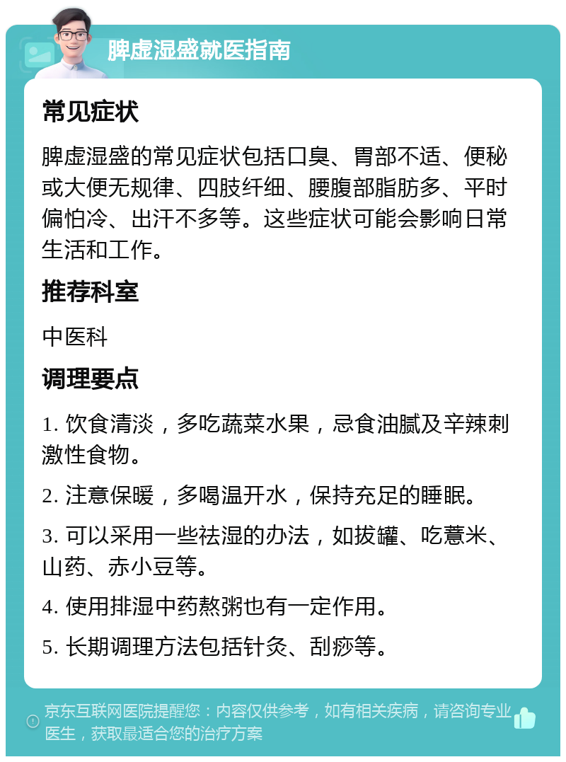 脾虚湿盛就医指南 常见症状 脾虚湿盛的常见症状包括口臭、胃部不适、便秘或大便无规律、四肢纤细、腰腹部脂肪多、平时偏怕冷、出汗不多等。这些症状可能会影响日常生活和工作。 推荐科室 中医科 调理要点 1. 饮食清淡，多吃蔬菜水果，忌食油腻及辛辣刺激性食物。 2. 注意保暖，多喝温开水，保持充足的睡眠。 3. 可以采用一些祛湿的办法，如拔罐、吃薏米、山药、赤小豆等。 4. 使用排湿中药熬粥也有一定作用。 5. 长期调理方法包括针灸、刮痧等。