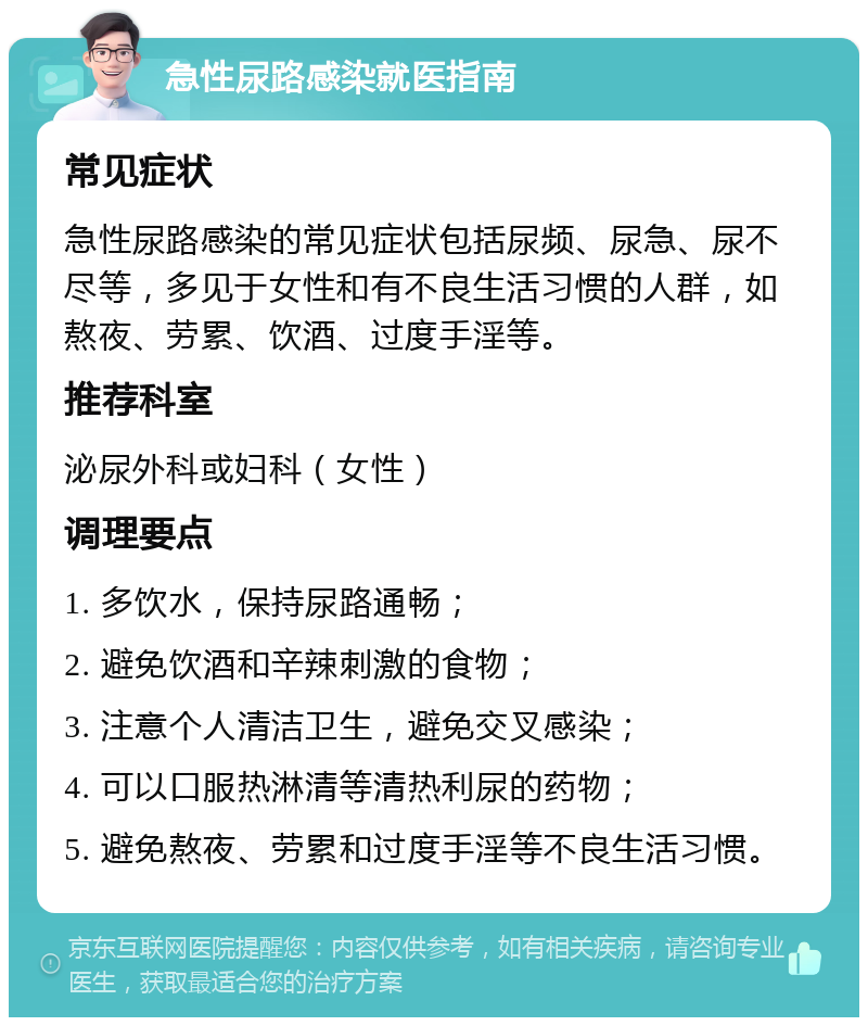 急性尿路感染就医指南 常见症状 急性尿路感染的常见症状包括尿频、尿急、尿不尽等，多见于女性和有不良生活习惯的人群，如熬夜、劳累、饮酒、过度手淫等。 推荐科室 泌尿外科或妇科（女性） 调理要点 1. 多饮水，保持尿路通畅； 2. 避免饮酒和辛辣刺激的食物； 3. 注意个人清洁卫生，避免交叉感染； 4. 可以口服热淋清等清热利尿的药物； 5. 避免熬夜、劳累和过度手淫等不良生活习惯。