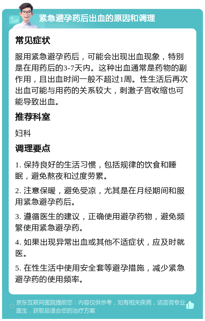 紧急避孕药后出血的原因和调理 常见症状 服用紧急避孕药后，可能会出现出血现象，特别是在用药后的3-7天内。这种出血通常是药物的副作用，且出血时间一般不超过1周。性生活后再次出血可能与用药的关系较大，刺激子宫收缩也可能导致出血。 推荐科室 妇科 调理要点 1. 保持良好的生活习惯，包括规律的饮食和睡眠，避免熬夜和过度劳累。 2. 注意保暖，避免受凉，尤其是在月经期间和服用紧急避孕药后。 3. 遵循医生的建议，正确使用避孕药物，避免频繁使用紧急避孕药。 4. 如果出现异常出血或其他不适症状，应及时就医。 5. 在性生活中使用安全套等避孕措施，减少紧急避孕药的使用频率。