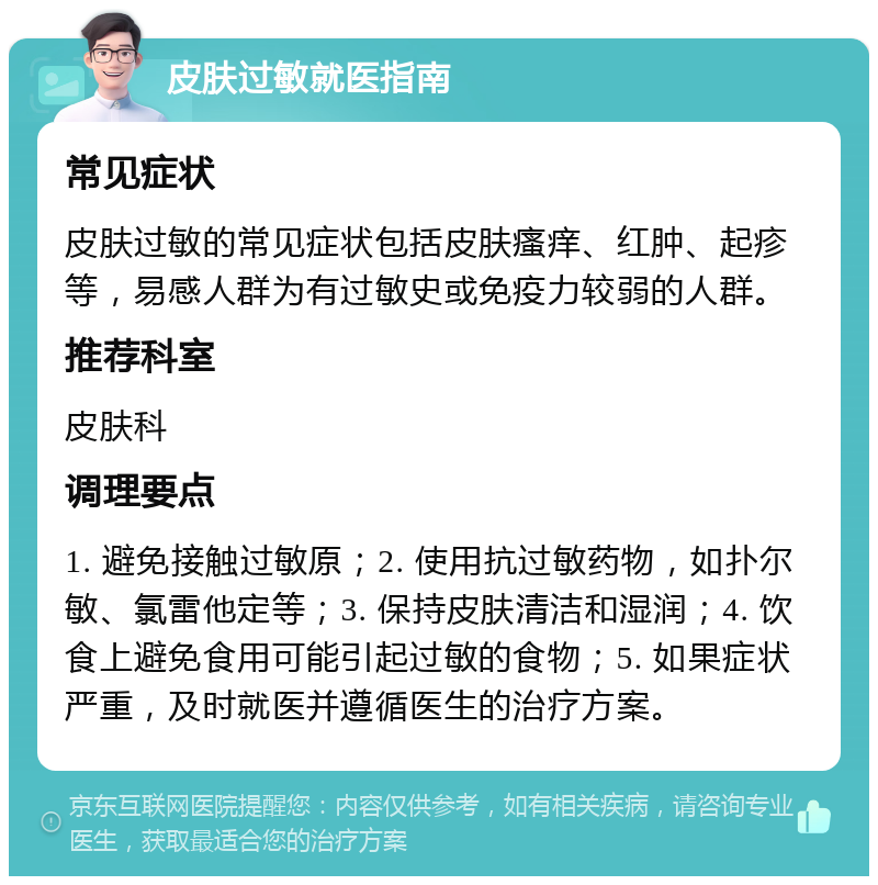 皮肤过敏就医指南 常见症状 皮肤过敏的常见症状包括皮肤瘙痒、红肿、起疹等，易感人群为有过敏史或免疫力较弱的人群。 推荐科室 皮肤科 调理要点 1. 避免接触过敏原；2. 使用抗过敏药物，如扑尔敏、氯雷他定等；3. 保持皮肤清洁和湿润；4. 饮食上避免食用可能引起过敏的食物；5. 如果症状严重，及时就医并遵循医生的治疗方案。