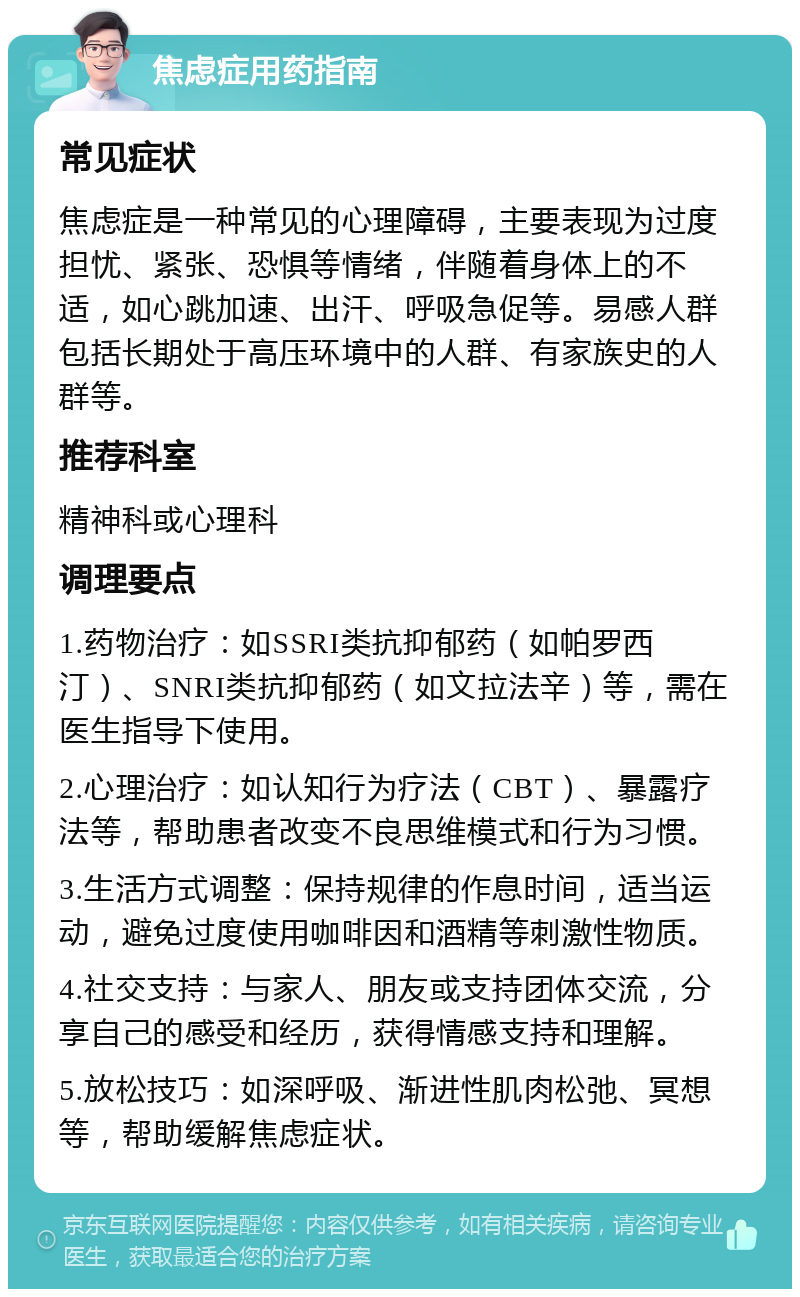 焦虑症用药指南 常见症状 焦虑症是一种常见的心理障碍，主要表现为过度担忧、紧张、恐惧等情绪，伴随着身体上的不适，如心跳加速、出汗、呼吸急促等。易感人群包括长期处于高压环境中的人群、有家族史的人群等。 推荐科室 精神科或心理科 调理要点 1.药物治疗：如SSRI类抗抑郁药（如帕罗西汀）、SNRI类抗抑郁药（如文拉法辛）等，需在医生指导下使用。 2.心理治疗：如认知行为疗法（CBT）、暴露疗法等，帮助患者改变不良思维模式和行为习惯。 3.生活方式调整：保持规律的作息时间，适当运动，避免过度使用咖啡因和酒精等刺激性物质。 4.社交支持：与家人、朋友或支持团体交流，分享自己的感受和经历，获得情感支持和理解。 5.放松技巧：如深呼吸、渐进性肌肉松弛、冥想等，帮助缓解焦虑症状。