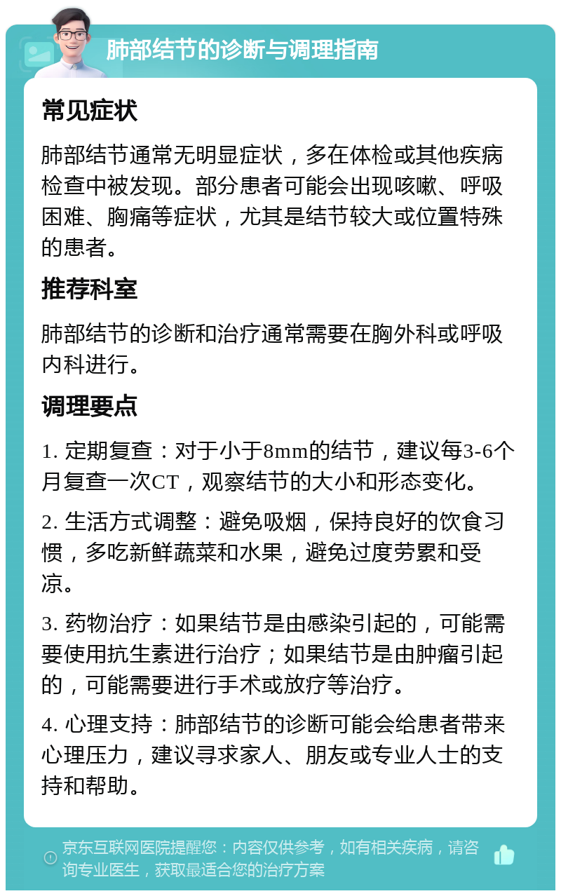 肺部结节的诊断与调理指南 常见症状 肺部结节通常无明显症状，多在体检或其他疾病检查中被发现。部分患者可能会出现咳嗽、呼吸困难、胸痛等症状，尤其是结节较大或位置特殊的患者。 推荐科室 肺部结节的诊断和治疗通常需要在胸外科或呼吸内科进行。 调理要点 1. 定期复查：对于小于8mm的结节，建议每3-6个月复查一次CT，观察结节的大小和形态变化。 2. 生活方式调整：避免吸烟，保持良好的饮食习惯，多吃新鲜蔬菜和水果，避免过度劳累和受凉。 3. 药物治疗：如果结节是由感染引起的，可能需要使用抗生素进行治疗；如果结节是由肿瘤引起的，可能需要进行手术或放疗等治疗。 4. 心理支持：肺部结节的诊断可能会给患者带来心理压力，建议寻求家人、朋友或专业人士的支持和帮助。