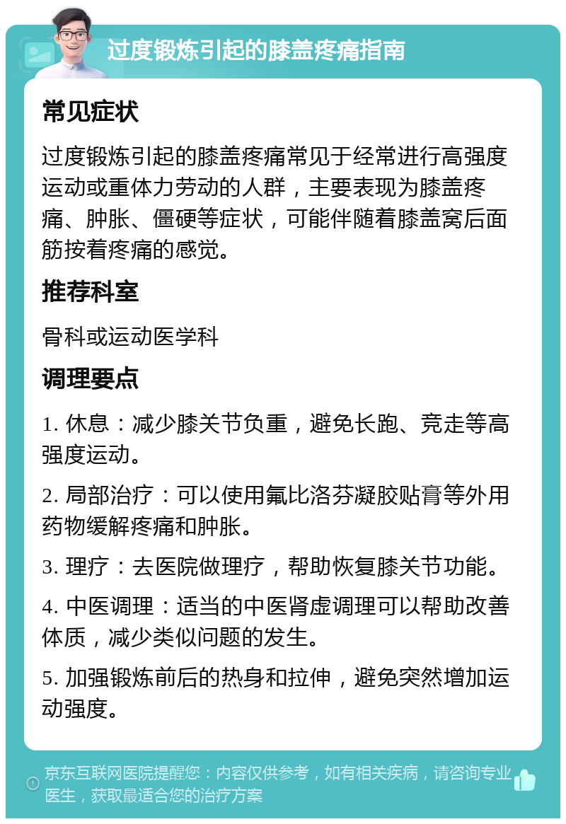 过度锻炼引起的膝盖疼痛指南 常见症状 过度锻炼引起的膝盖疼痛常见于经常进行高强度运动或重体力劳动的人群，主要表现为膝盖疼痛、肿胀、僵硬等症状，可能伴随着膝盖窝后面筋按着疼痛的感觉。 推荐科室 骨科或运动医学科 调理要点 1. 休息：减少膝关节负重，避免长跑、竞走等高强度运动。 2. 局部治疗：可以使用氟比洛芬凝胶贴膏等外用药物缓解疼痛和肿胀。 3. 理疗：去医院做理疗，帮助恢复膝关节功能。 4. 中医调理：适当的中医肾虚调理可以帮助改善体质，减少类似问题的发生。 5. 加强锻炼前后的热身和拉伸，避免突然增加运动强度。