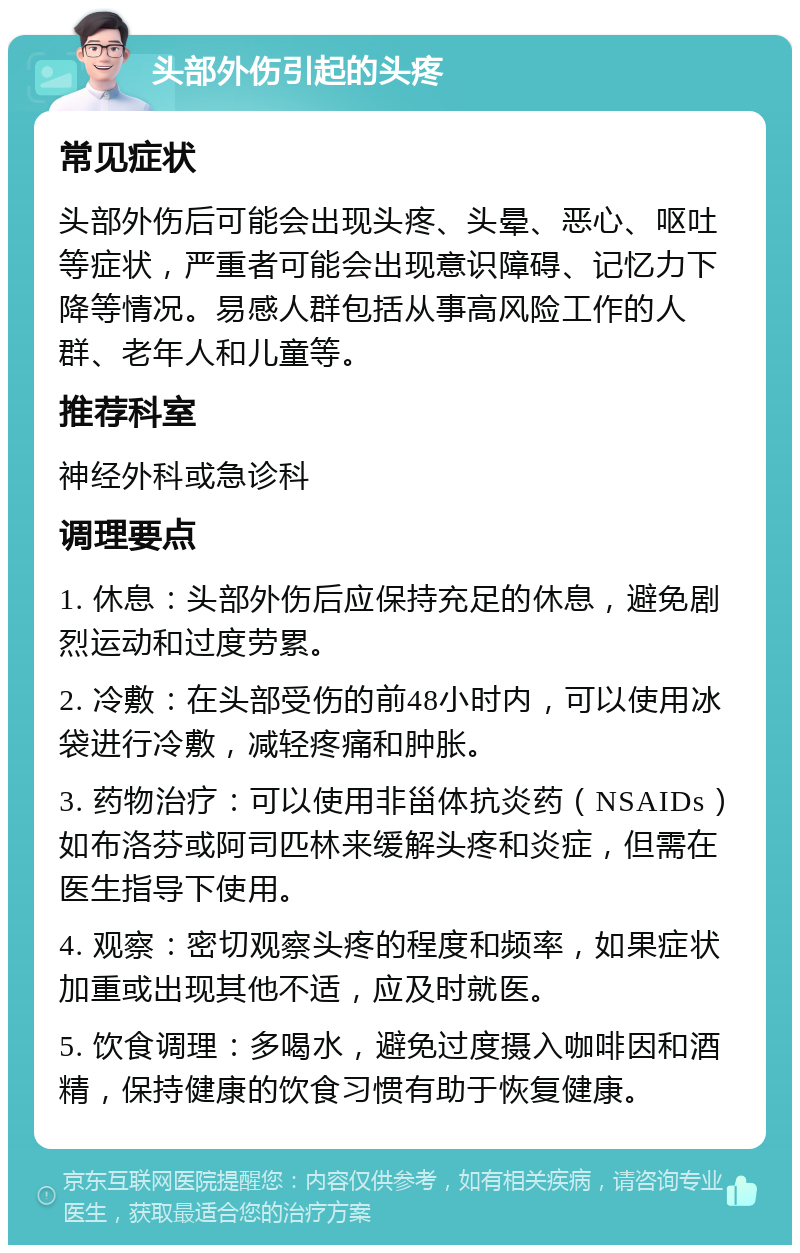 头部外伤引起的头疼 常见症状 头部外伤后可能会出现头疼、头晕、恶心、呕吐等症状，严重者可能会出现意识障碍、记忆力下降等情况。易感人群包括从事高风险工作的人群、老年人和儿童等。 推荐科室 神经外科或急诊科 调理要点 1. 休息：头部外伤后应保持充足的休息，避免剧烈运动和过度劳累。 2. 冷敷：在头部受伤的前48小时内，可以使用冰袋进行冷敷，减轻疼痛和肿胀。 3. 药物治疗：可以使用非甾体抗炎药（NSAIDs）如布洛芬或阿司匹林来缓解头疼和炎症，但需在医生指导下使用。 4. 观察：密切观察头疼的程度和频率，如果症状加重或出现其他不适，应及时就医。 5. 饮食调理：多喝水，避免过度摄入咖啡因和酒精，保持健康的饮食习惯有助于恢复健康。