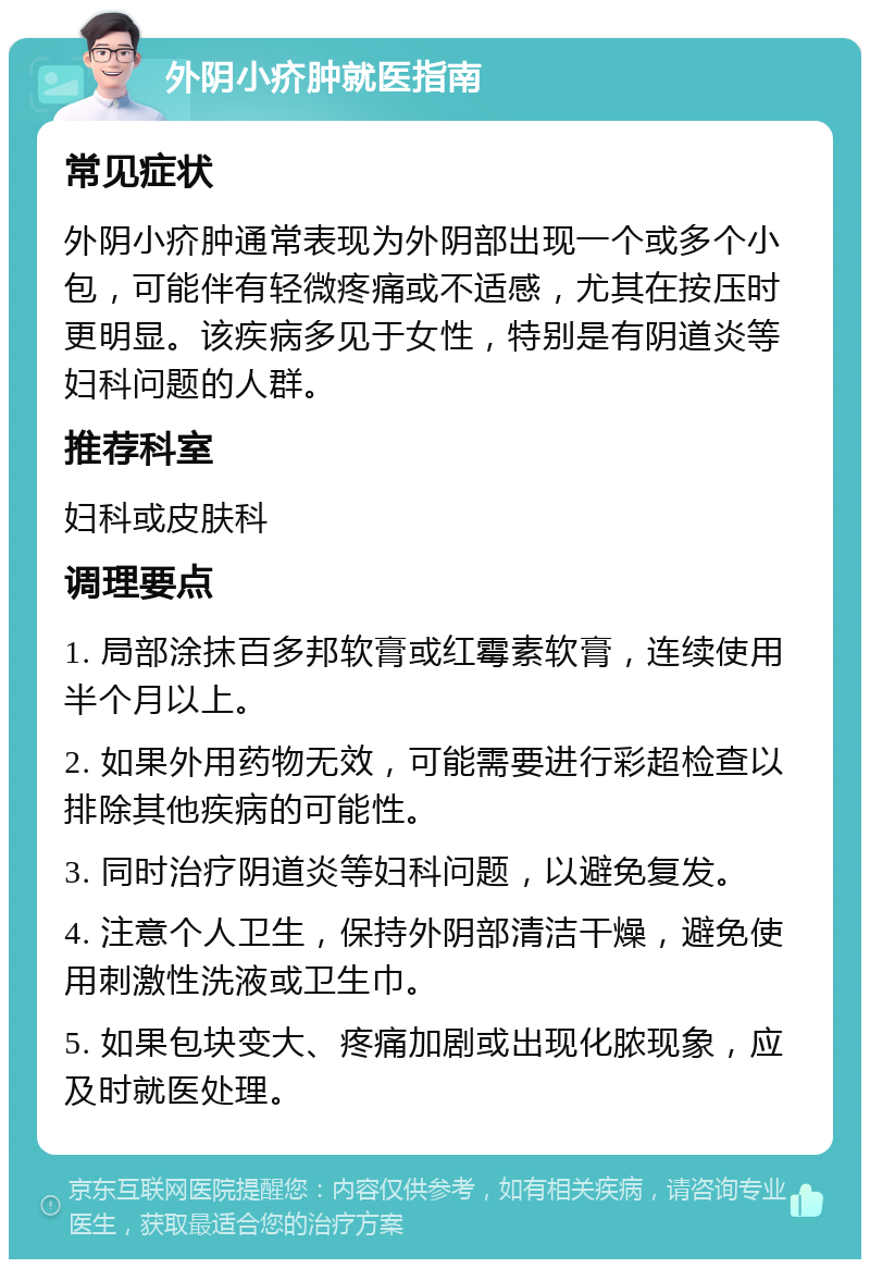 外阴小疥肿就医指南 常见症状 外阴小疥肿通常表现为外阴部出现一个或多个小包，可能伴有轻微疼痛或不适感，尤其在按压时更明显。该疾病多见于女性，特别是有阴道炎等妇科问题的人群。 推荐科室 妇科或皮肤科 调理要点 1. 局部涂抹百多邦软膏或红霉素软膏，连续使用半个月以上。 2. 如果外用药物无效，可能需要进行彩超检查以排除其他疾病的可能性。 3. 同时治疗阴道炎等妇科问题，以避免复发。 4. 注意个人卫生，保持外阴部清洁干燥，避免使用刺激性洗液或卫生巾。 5. 如果包块变大、疼痛加剧或出现化脓现象，应及时就医处理。