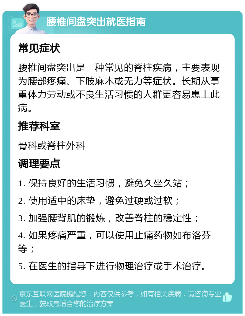 腰椎间盘突出就医指南 常见症状 腰椎间盘突出是一种常见的脊柱疾病，主要表现为腰部疼痛、下肢麻木或无力等症状。长期从事重体力劳动或不良生活习惯的人群更容易患上此病。 推荐科室 骨科或脊柱外科 调理要点 1. 保持良好的生活习惯，避免久坐久站； 2. 使用适中的床垫，避免过硬或过软； 3. 加强腰背肌的锻炼，改善脊柱的稳定性； 4. 如果疼痛严重，可以使用止痛药物如布洛芬等； 5. 在医生的指导下进行物理治疗或手术治疗。