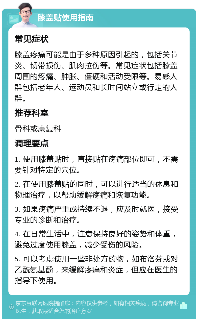 膝盖贴使用指南 常见症状 膝盖疼痛可能是由于多种原因引起的，包括关节炎、韧带损伤、肌肉拉伤等。常见症状包括膝盖周围的疼痛、肿胀、僵硬和活动受限等。易感人群包括老年人、运动员和长时间站立或行走的人群。 推荐科室 骨科或康复科 调理要点 1. 使用膝盖贴时，直接贴在疼痛部位即可，不需要针对特定的穴位。 2. 在使用膝盖贴的同时，可以进行适当的休息和物理治疗，以帮助缓解疼痛和恢复功能。 3. 如果疼痛严重或持续不退，应及时就医，接受专业的诊断和治疗。 4. 在日常生活中，注意保持良好的姿势和体重，避免过度使用膝盖，减少受伤的风险。 5. 可以考虑使用一些非处方药物，如布洛芬或对乙酰氨基酚，来缓解疼痛和炎症，但应在医生的指导下使用。