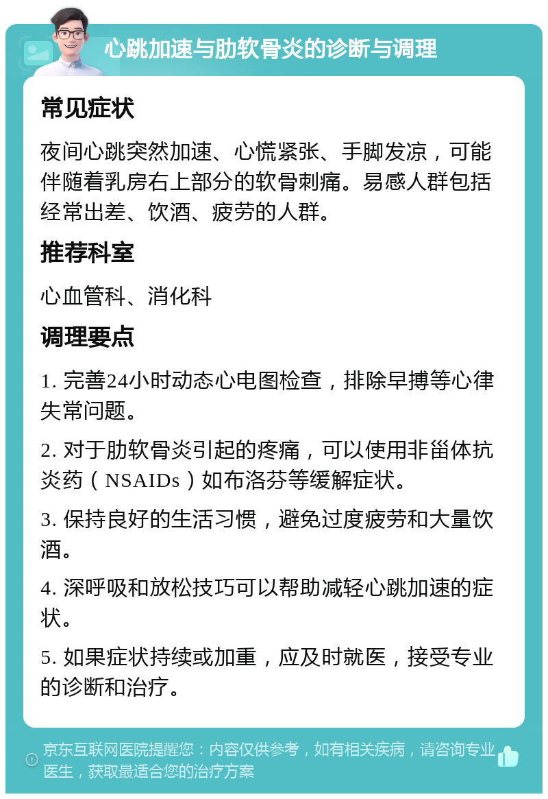 心跳加速与肋软骨炎的诊断与调理 常见症状 夜间心跳突然加速、心慌紧张、手脚发凉，可能伴随着乳房右上部分的软骨刺痛。易感人群包括经常出差、饮酒、疲劳的人群。 推荐科室 心血管科、消化科 调理要点 1. 完善24小时动态心电图检查，排除早搏等心律失常问题。 2. 对于肋软骨炎引起的疼痛，可以使用非甾体抗炎药（NSAIDs）如布洛芬等缓解症状。 3. 保持良好的生活习惯，避免过度疲劳和大量饮酒。 4. 深呼吸和放松技巧可以帮助减轻心跳加速的症状。 5. 如果症状持续或加重，应及时就医，接受专业的诊断和治疗。