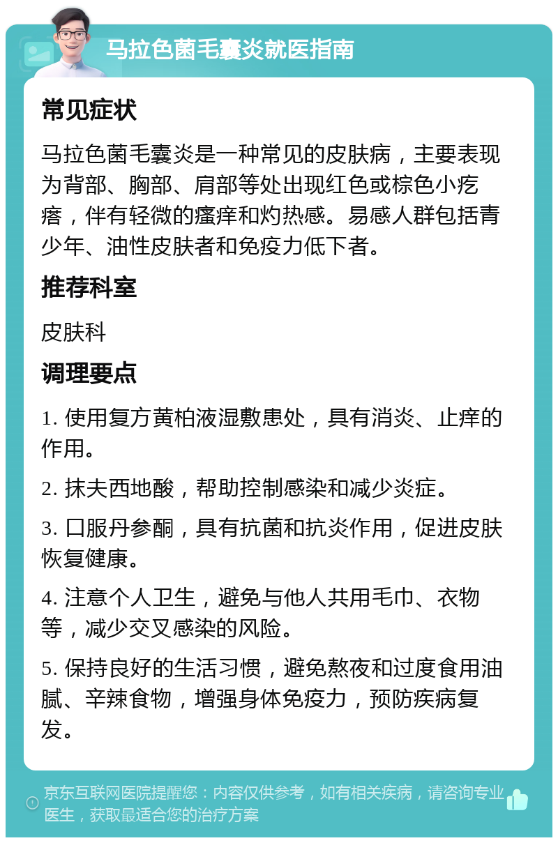 马拉色菌毛囊炎就医指南 常见症状 马拉色菌毛囊炎是一种常见的皮肤病，主要表现为背部、胸部、肩部等处出现红色或棕色小疙瘩，伴有轻微的瘙痒和灼热感。易感人群包括青少年、油性皮肤者和免疫力低下者。 推荐科室 皮肤科 调理要点 1. 使用复方黄柏液湿敷患处，具有消炎、止痒的作用。 2. 抹夫西地酸，帮助控制感染和减少炎症。 3. 口服丹参酮，具有抗菌和抗炎作用，促进皮肤恢复健康。 4. 注意个人卫生，避免与他人共用毛巾、衣物等，减少交叉感染的风险。 5. 保持良好的生活习惯，避免熬夜和过度食用油腻、辛辣食物，增强身体免疫力，预防疾病复发。