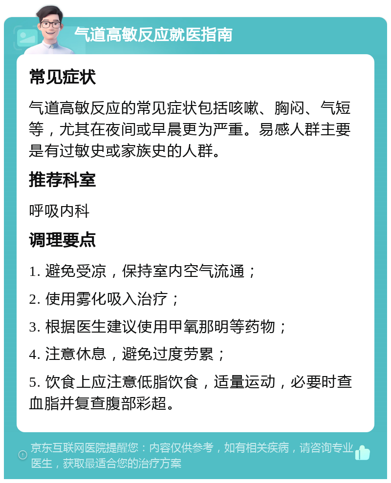 气道高敏反应就医指南 常见症状 气道高敏反应的常见症状包括咳嗽、胸闷、气短等，尤其在夜间或早晨更为严重。易感人群主要是有过敏史或家族史的人群。 推荐科室 呼吸内科 调理要点 1. 避免受凉，保持室内空气流通； 2. 使用雾化吸入治疗； 3. 根据医生建议使用甲氧那明等药物； 4. 注意休息，避免过度劳累； 5. 饮食上应注意低脂饮食，适量运动，必要时查血脂并复查腹部彩超。