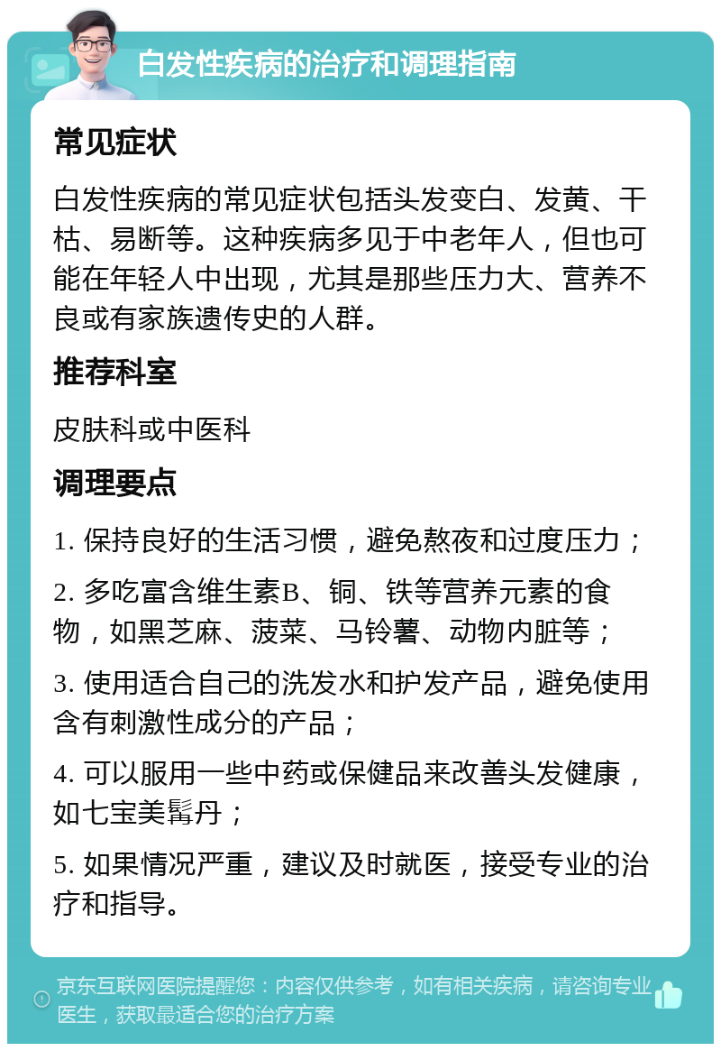 白发性疾病的治疗和调理指南 常见症状 白发性疾病的常见症状包括头发变白、发黄、干枯、易断等。这种疾病多见于中老年人，但也可能在年轻人中出现，尤其是那些压力大、营养不良或有家族遗传史的人群。 推荐科室 皮肤科或中医科 调理要点 1. 保持良好的生活习惯，避免熬夜和过度压力； 2. 多吃富含维生素B、铜、铁等营养元素的食物，如黑芝麻、菠菜、马铃薯、动物内脏等； 3. 使用适合自己的洗发水和护发产品，避免使用含有刺激性成分的产品； 4. 可以服用一些中药或保健品来改善头发健康，如七宝美髯丹； 5. 如果情况严重，建议及时就医，接受专业的治疗和指导。