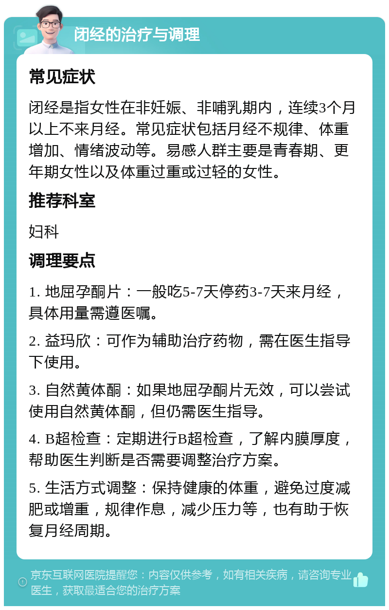 闭经的治疗与调理 常见症状 闭经是指女性在非妊娠、非哺乳期内，连续3个月以上不来月经。常见症状包括月经不规律、体重增加、情绪波动等。易感人群主要是青春期、更年期女性以及体重过重或过轻的女性。 推荐科室 妇科 调理要点 1. 地屈孕酮片：一般吃5-7天停药3-7天来月经，具体用量需遵医嘱。 2. 益玛欣：可作为辅助治疗药物，需在医生指导下使用。 3. 自然黄体酮：如果地屈孕酮片无效，可以尝试使用自然黄体酮，但仍需医生指导。 4. B超检查：定期进行B超检查，了解内膜厚度，帮助医生判断是否需要调整治疗方案。 5. 生活方式调整：保持健康的体重，避免过度减肥或增重，规律作息，减少压力等，也有助于恢复月经周期。