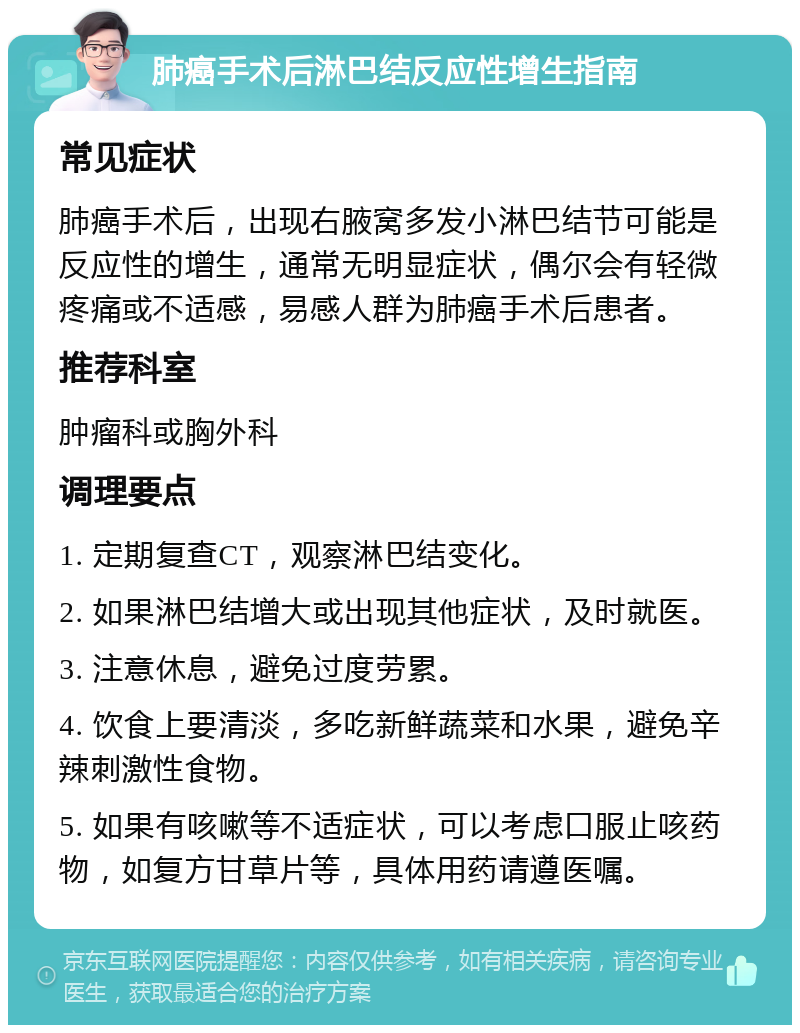 肺癌手术后淋巴结反应性增生指南 常见症状 肺癌手术后，出现右腋窝多发小淋巴结节可能是反应性的增生，通常无明显症状，偶尔会有轻微疼痛或不适感，易感人群为肺癌手术后患者。 推荐科室 肿瘤科或胸外科 调理要点 1. 定期复查CT，观察淋巴结变化。 2. 如果淋巴结增大或出现其他症状，及时就医。 3. 注意休息，避免过度劳累。 4. 饮食上要清淡，多吃新鲜蔬菜和水果，避免辛辣刺激性食物。 5. 如果有咳嗽等不适症状，可以考虑口服止咳药物，如复方甘草片等，具体用药请遵医嘱。