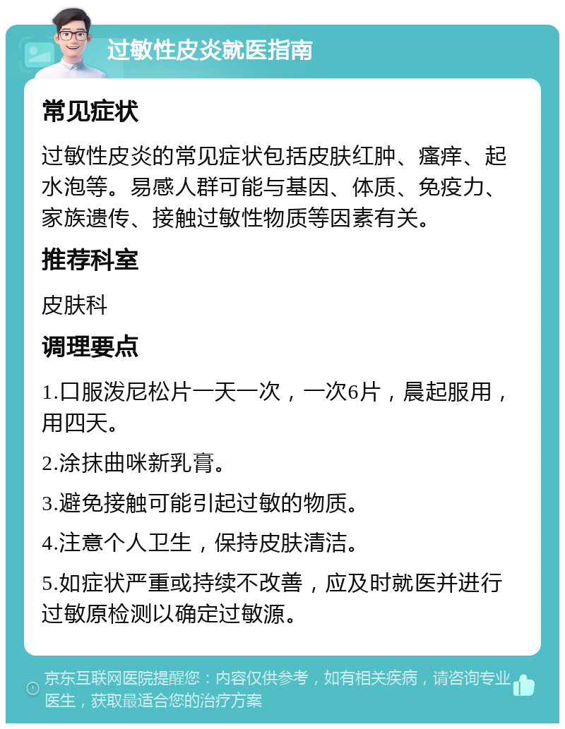 过敏性皮炎就医指南 常见症状 过敏性皮炎的常见症状包括皮肤红肿、瘙痒、起水泡等。易感人群可能与基因、体质、免疫力、家族遗传、接触过敏性物质等因素有关。 推荐科室 皮肤科 调理要点 1.口服泼尼松片一天一次，一次6片，晨起服用，用四天。 2.涂抹曲咪新乳膏。 3.避免接触可能引起过敏的物质。 4.注意个人卫生，保持皮肤清洁。 5.如症状严重或持续不改善，应及时就医并进行过敏原检测以确定过敏源。