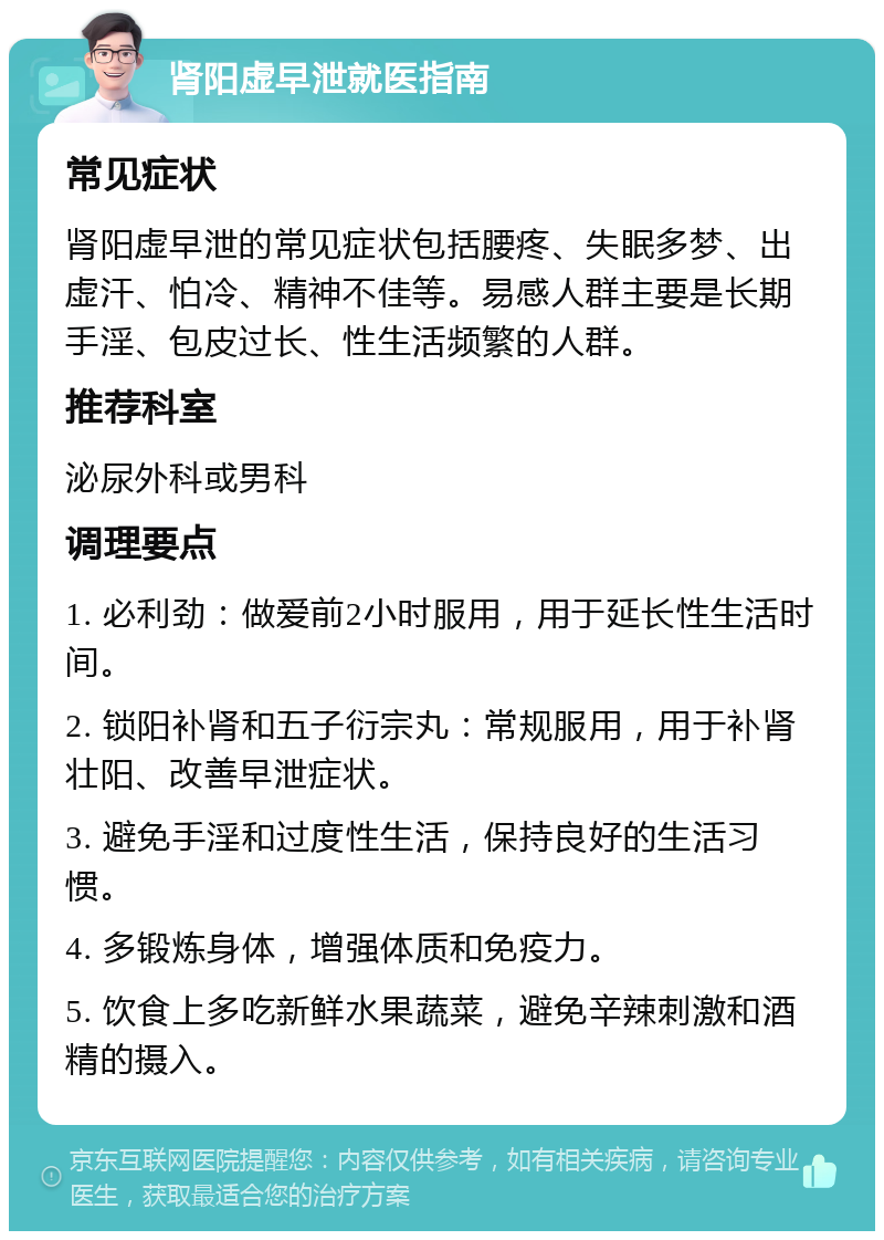 肾阳虚早泄就医指南 常见症状 肾阳虚早泄的常见症状包括腰疼、失眠多梦、出虚汗、怕冷、精神不佳等。易感人群主要是长期手淫、包皮过长、性生活频繁的人群。 推荐科室 泌尿外科或男科 调理要点 1. 必利劲：做爱前2小时服用，用于延长性生活时间。 2. 锁阳补肾和五子衍宗丸：常规服用，用于补肾壮阳、改善早泄症状。 3. 避免手淫和过度性生活，保持良好的生活习惯。 4. 多锻炼身体，增强体质和免疫力。 5. 饮食上多吃新鲜水果蔬菜，避免辛辣刺激和酒精的摄入。