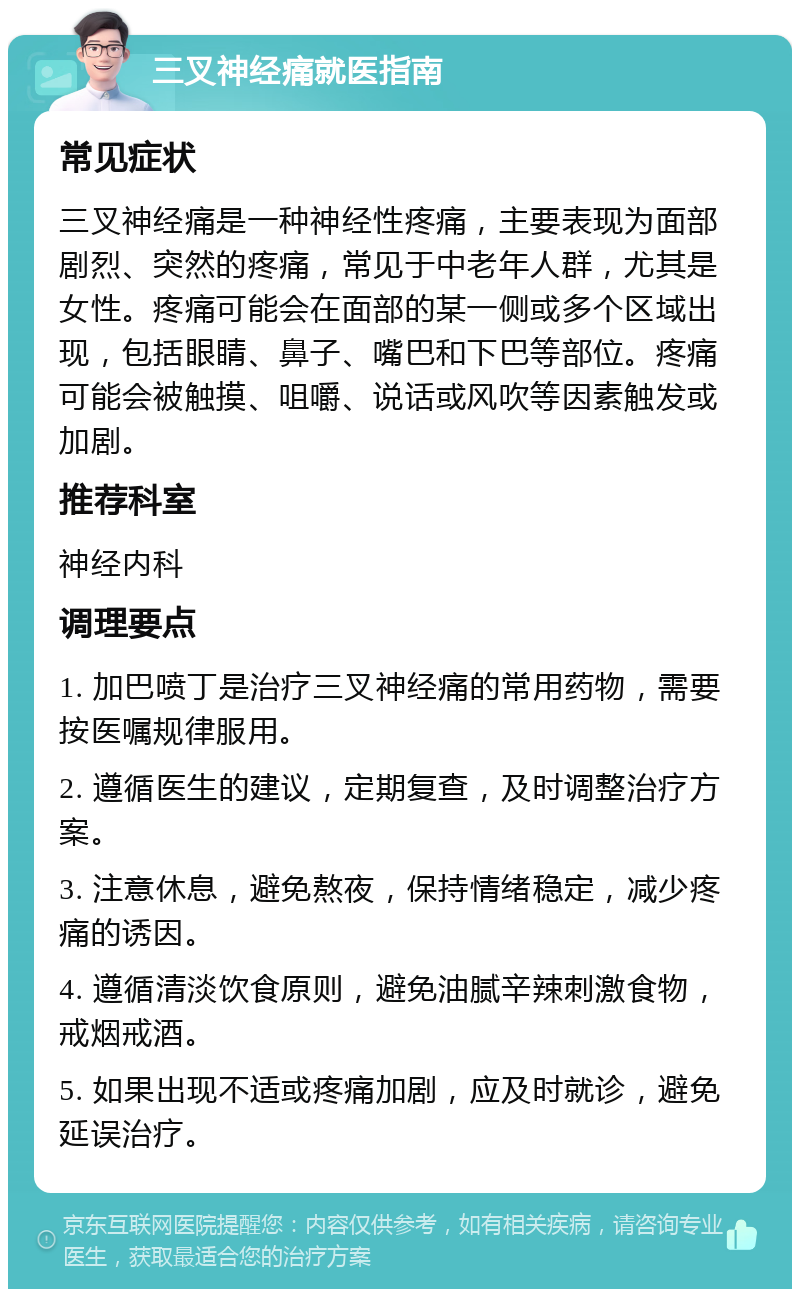 三叉神经痛就医指南 常见症状 三叉神经痛是一种神经性疼痛，主要表现为面部剧烈、突然的疼痛，常见于中老年人群，尤其是女性。疼痛可能会在面部的某一侧或多个区域出现，包括眼睛、鼻子、嘴巴和下巴等部位。疼痛可能会被触摸、咀嚼、说话或风吹等因素触发或加剧。 推荐科室 神经内科 调理要点 1. 加巴喷丁是治疗三叉神经痛的常用药物，需要按医嘱规律服用。 2. 遵循医生的建议，定期复查，及时调整治疗方案。 3. 注意休息，避免熬夜，保持情绪稳定，减少疼痛的诱因。 4. 遵循清淡饮食原则，避免油腻辛辣刺激食物，戒烟戒酒。 5. 如果出现不适或疼痛加剧，应及时就诊，避免延误治疗。