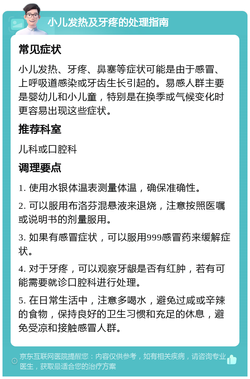 小儿发热及牙疼的处理指南 常见症状 小儿发热、牙疼、鼻塞等症状可能是由于感冒、上呼吸道感染或牙齿生长引起的。易感人群主要是婴幼儿和小儿童，特别是在换季或气候变化时更容易出现这些症状。 推荐科室 儿科或口腔科 调理要点 1. 使用水银体温表测量体温，确保准确性。 2. 可以服用布洛芬混悬液来退烧，注意按照医嘱或说明书的剂量服用。 3. 如果有感冒症状，可以服用999感冒药来缓解症状。 4. 对于牙疼，可以观察牙龈是否有红肿，若有可能需要就诊口腔科进行处理。 5. 在日常生活中，注意多喝水，避免过咸或辛辣的食物，保持良好的卫生习惯和充足的休息，避免受凉和接触感冒人群。