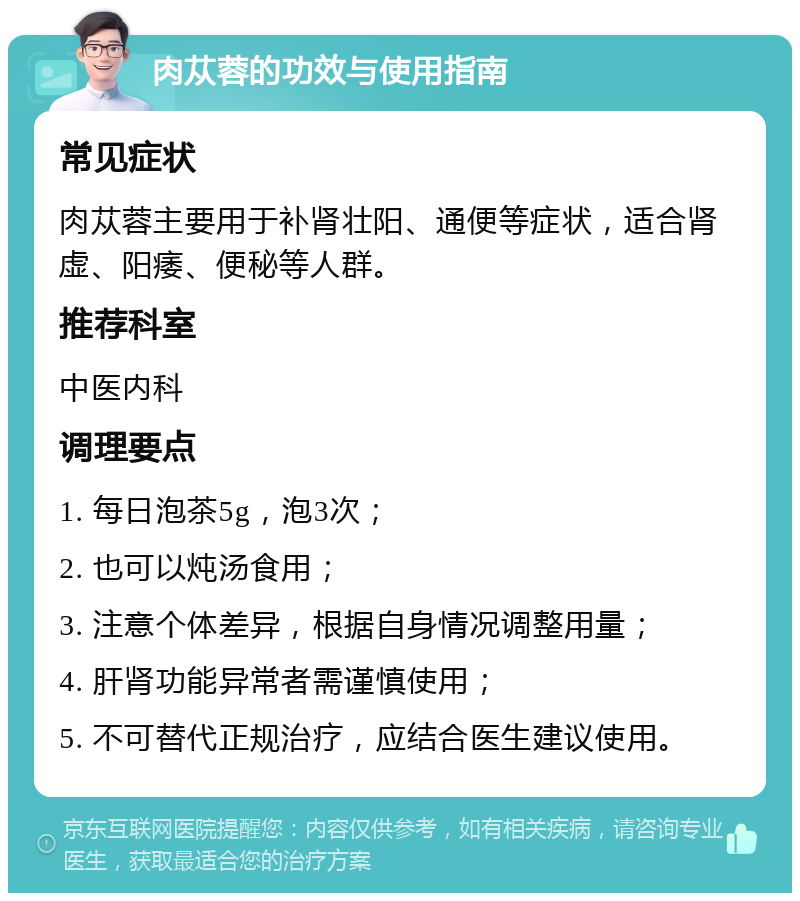 肉苁蓉的功效与使用指南 常见症状 肉苁蓉主要用于补肾壮阳、通便等症状，适合肾虚、阳痿、便秘等人群。 推荐科室 中医内科 调理要点 1. 每日泡茶5g，泡3次； 2. 也可以炖汤食用； 3. 注意个体差异，根据自身情况调整用量； 4. 肝肾功能异常者需谨慎使用； 5. 不可替代正规治疗，应结合医生建议使用。