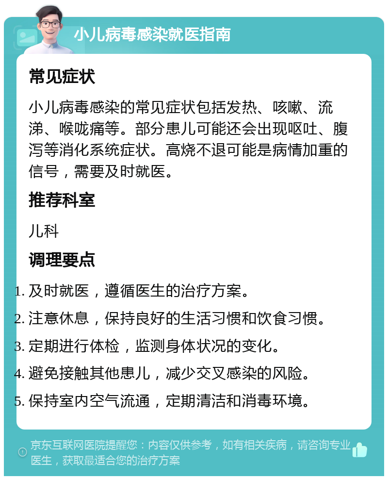 小儿病毒感染就医指南 常见症状 小儿病毒感染的常见症状包括发热、咳嗽、流涕、喉咙痛等。部分患儿可能还会出现呕吐、腹泻等消化系统症状。高烧不退可能是病情加重的信号，需要及时就医。 推荐科室 儿科 调理要点 及时就医，遵循医生的治疗方案。 注意休息，保持良好的生活习惯和饮食习惯。 定期进行体检，监测身体状况的变化。 避免接触其他患儿，减少交叉感染的风险。 保持室内空气流通，定期清洁和消毒环境。