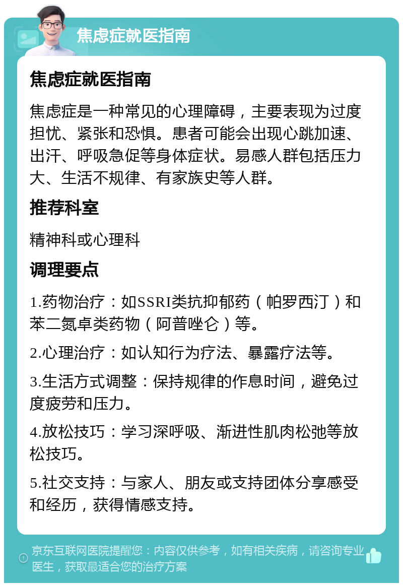 焦虑症就医指南 焦虑症就医指南 焦虑症是一种常见的心理障碍，主要表现为过度担忧、紧张和恐惧。患者可能会出现心跳加速、出汗、呼吸急促等身体症状。易感人群包括压力大、生活不规律、有家族史等人群。 推荐科室 精神科或心理科 调理要点 1.药物治疗：如SSRI类抗抑郁药（帕罗西汀）和苯二氮卓类药物（阿普唑仑）等。 2.心理治疗：如认知行为疗法、暴露疗法等。 3.生活方式调整：保持规律的作息时间，避免过度疲劳和压力。 4.放松技巧：学习深呼吸、渐进性肌肉松弛等放松技巧。 5.社交支持：与家人、朋友或支持团体分享感受和经历，获得情感支持。