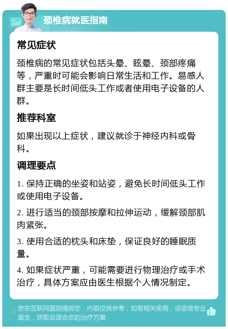 颈椎病就医指南 常见症状 颈椎病的常见症状包括头晕、眩晕、颈部疼痛等，严重时可能会影响日常生活和工作。易感人群主要是长时间低头工作或者使用电子设备的人群。 推荐科室 如果出现以上症状，建议就诊于神经内科或骨科。 调理要点 1. 保持正确的坐姿和站姿，避免长时间低头工作或使用电子设备。 2. 进行适当的颈部按摩和拉伸运动，缓解颈部肌肉紧张。 3. 使用合适的枕头和床垫，保证良好的睡眠质量。 4. 如果症状严重，可能需要进行物理治疗或手术治疗，具体方案应由医生根据个人情况制定。