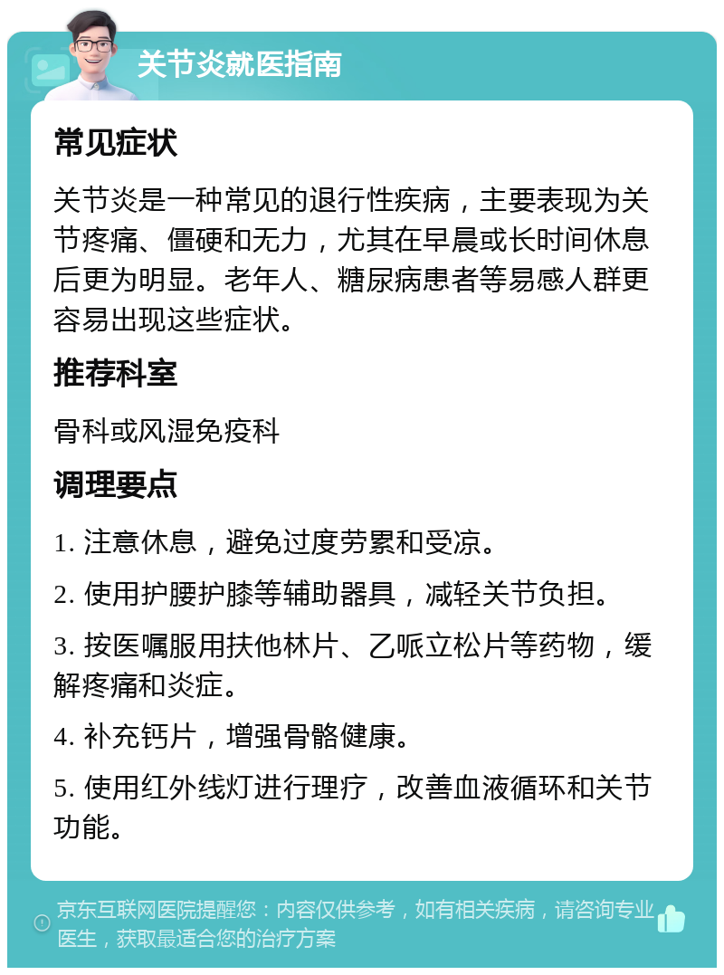 关节炎就医指南 常见症状 关节炎是一种常见的退行性疾病，主要表现为关节疼痛、僵硬和无力，尤其在早晨或长时间休息后更为明显。老年人、糖尿病患者等易感人群更容易出现这些症状。 推荐科室 骨科或风湿免疫科 调理要点 1. 注意休息，避免过度劳累和受凉。 2. 使用护腰护膝等辅助器具，减轻关节负担。 3. 按医嘱服用扶他林片、乙哌立松片等药物，缓解疼痛和炎症。 4. 补充钙片，增强骨骼健康。 5. 使用红外线灯进行理疗，改善血液循环和关节功能。