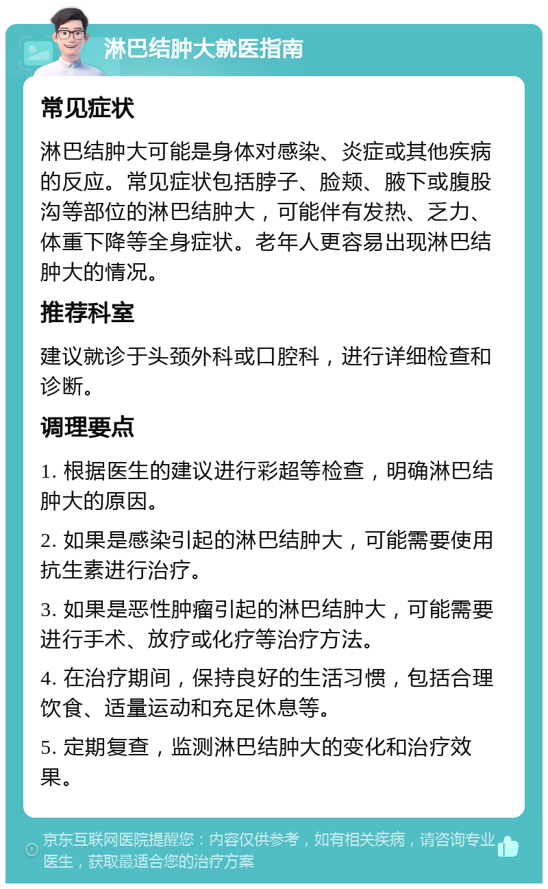 淋巴结肿大就医指南 常见症状 淋巴结肿大可能是身体对感染、炎症或其他疾病的反应。常见症状包括脖子、脸颊、腋下或腹股沟等部位的淋巴结肿大，可能伴有发热、乏力、体重下降等全身症状。老年人更容易出现淋巴结肿大的情况。 推荐科室 建议就诊于头颈外科或口腔科，进行详细检查和诊断。 调理要点 1. 根据医生的建议进行彩超等检查，明确淋巴结肿大的原因。 2. 如果是感染引起的淋巴结肿大，可能需要使用抗生素进行治疗。 3. 如果是恶性肿瘤引起的淋巴结肿大，可能需要进行手术、放疗或化疗等治疗方法。 4. 在治疗期间，保持良好的生活习惯，包括合理饮食、适量运动和充足休息等。 5. 定期复查，监测淋巴结肿大的变化和治疗效果。