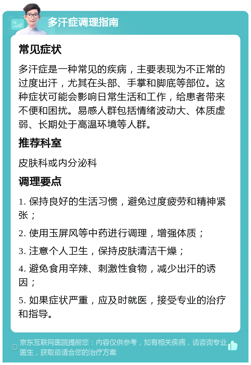 多汗症调理指南 常见症状 多汗症是一种常见的疾病，主要表现为不正常的过度出汗，尤其在头部、手掌和脚底等部位。这种症状可能会影响日常生活和工作，给患者带来不便和困扰。易感人群包括情绪波动大、体质虚弱、长期处于高温环境等人群。 推荐科室 皮肤科或内分泌科 调理要点 1. 保持良好的生活习惯，避免过度疲劳和精神紧张； 2. 使用玉屏风等中药进行调理，增强体质； 3. 注意个人卫生，保持皮肤清洁干燥； 4. 避免食用辛辣、刺激性食物，减少出汗的诱因； 5. 如果症状严重，应及时就医，接受专业的治疗和指导。