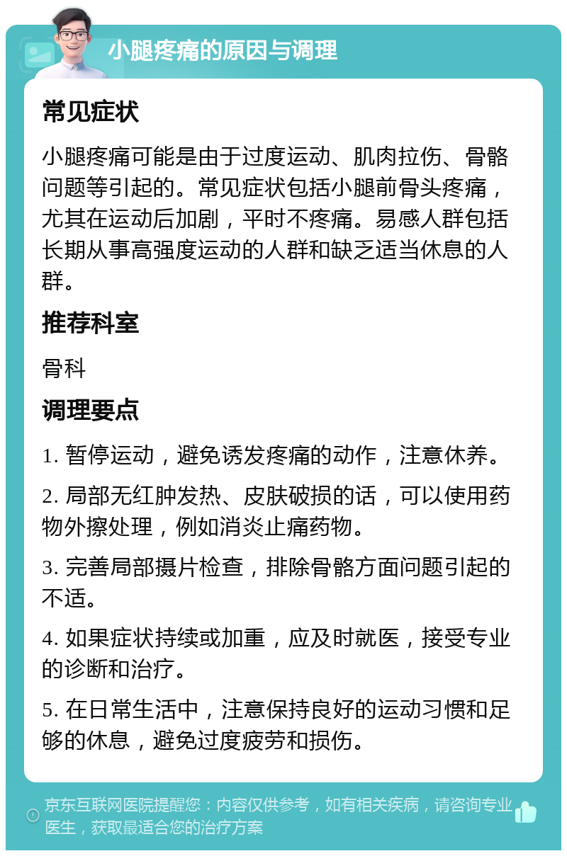 小腿疼痛的原因与调理 常见症状 小腿疼痛可能是由于过度运动、肌肉拉伤、骨骼问题等引起的。常见症状包括小腿前骨头疼痛，尤其在运动后加剧，平时不疼痛。易感人群包括长期从事高强度运动的人群和缺乏适当休息的人群。 推荐科室 骨科 调理要点 1. 暂停运动，避免诱发疼痛的动作，注意休养。 2. 局部无红肿发热、皮肤破损的话，可以使用药物外擦处理，例如消炎止痛药物。 3. 完善局部摄片检查，排除骨骼方面问题引起的不适。 4. 如果症状持续或加重，应及时就医，接受专业的诊断和治疗。 5. 在日常生活中，注意保持良好的运动习惯和足够的休息，避免过度疲劳和损伤。