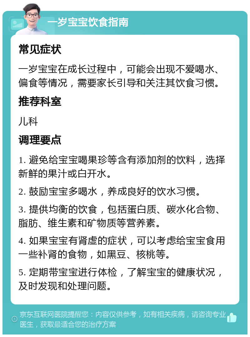 一岁宝宝饮食指南 常见症状 一岁宝宝在成长过程中，可能会出现不爱喝水、偏食等情况，需要家长引导和关注其饮食习惯。 推荐科室 儿科 调理要点 1. 避免给宝宝喝果珍等含有添加剂的饮料，选择新鲜的果汁或白开水。 2. 鼓励宝宝多喝水，养成良好的饮水习惯。 3. 提供均衡的饮食，包括蛋白质、碳水化合物、脂肪、维生素和矿物质等营养素。 4. 如果宝宝有肾虚的症状，可以考虑给宝宝食用一些补肾的食物，如黑豆、核桃等。 5. 定期带宝宝进行体检，了解宝宝的健康状况，及时发现和处理问题。