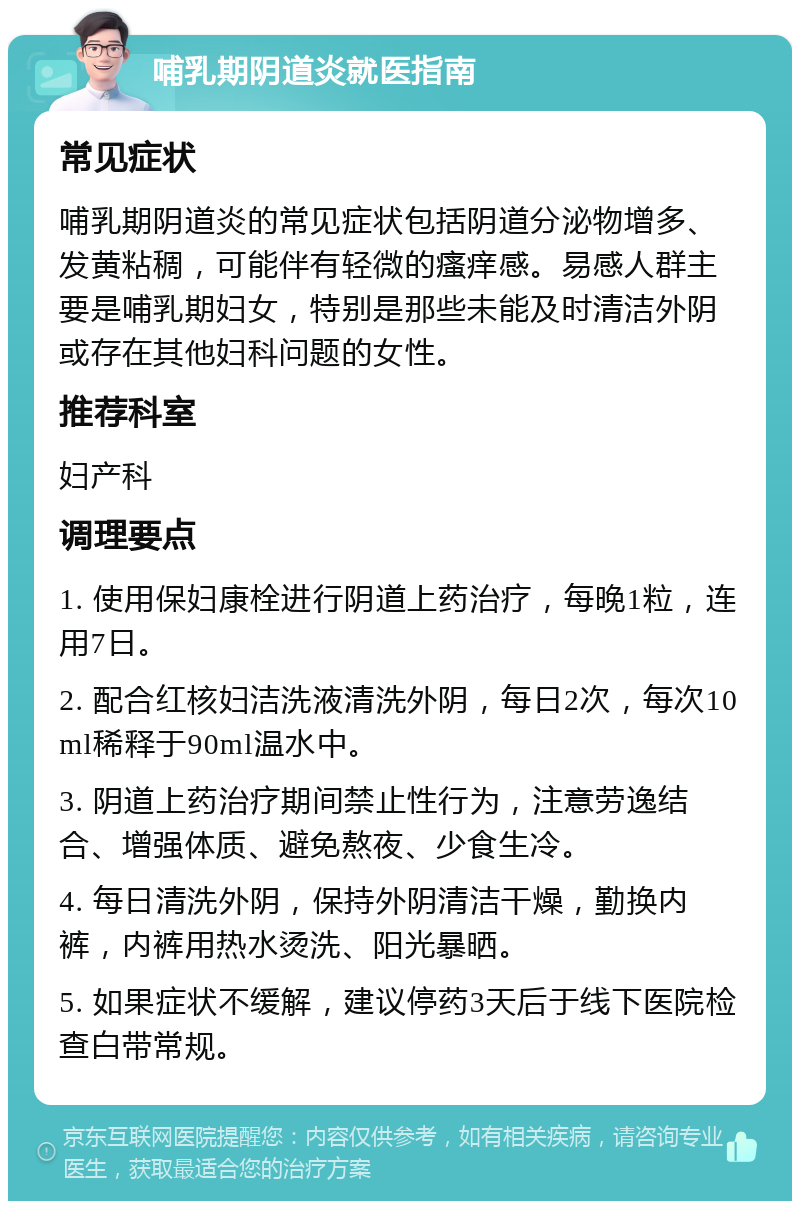 哺乳期阴道炎就医指南 常见症状 哺乳期阴道炎的常见症状包括阴道分泌物增多、发黄粘稠，可能伴有轻微的瘙痒感。易感人群主要是哺乳期妇女，特别是那些未能及时清洁外阴或存在其他妇科问题的女性。 推荐科室 妇产科 调理要点 1. 使用保妇康栓进行阴道上药治疗，每晚1粒，连用7日。 2. 配合红核妇洁洗液清洗外阴，每日2次，每次10ml稀释于90ml温水中。 3. 阴道上药治疗期间禁止性行为，注意劳逸结合、增强体质、避免熬夜、少食生冷。 4. 每日清洗外阴，保持外阴清洁干燥，勤换内裤，内裤用热水烫洗、阳光暴晒。 5. 如果症状不缓解，建议停药3天后于线下医院检查白带常规。