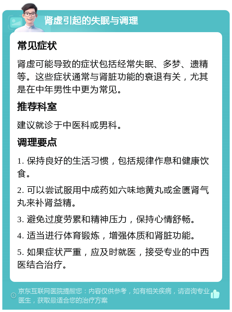 肾虚引起的失眠与调理 常见症状 肾虚可能导致的症状包括经常失眠、多梦、遗精等。这些症状通常与肾脏功能的衰退有关，尤其是在中年男性中更为常见。 推荐科室 建议就诊于中医科或男科。 调理要点 1. 保持良好的生活习惯，包括规律作息和健康饮食。 2. 可以尝试服用中成药如六味地黄丸或金匮肾气丸来补肾益精。 3. 避免过度劳累和精神压力，保持心情舒畅。 4. 适当进行体育锻炼，增强体质和肾脏功能。 5. 如果症状严重，应及时就医，接受专业的中西医结合治疗。