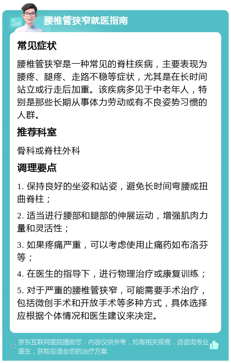 腰椎管狭窄就医指南 常见症状 腰椎管狭窄是一种常见的脊柱疾病，主要表现为腰疼、腿疼、走路不稳等症状，尤其是在长时间站立或行走后加重。该疾病多见于中老年人，特别是那些长期从事体力劳动或有不良姿势习惯的人群。 推荐科室 骨科或脊柱外科 调理要点 1. 保持良好的坐姿和站姿，避免长时间弯腰或扭曲脊柱； 2. 适当进行腰部和腿部的伸展运动，增强肌肉力量和灵活性； 3. 如果疼痛严重，可以考虑使用止痛药如布洛芬等； 4. 在医生的指导下，进行物理治疗或康复训练； 5. 对于严重的腰椎管狭窄，可能需要手术治疗，包括微创手术和开放手术等多种方式，具体选择应根据个体情况和医生建议来决定。