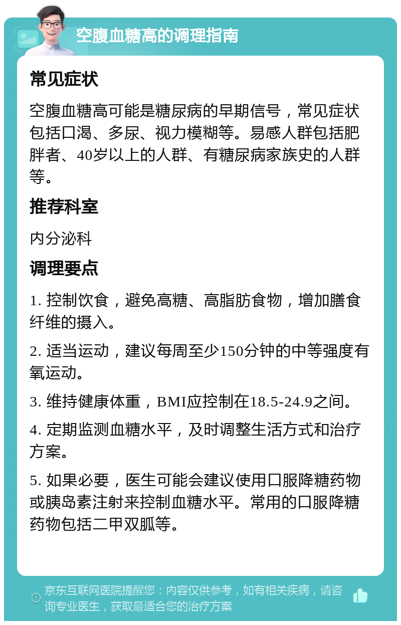 空腹血糖高的调理指南 常见症状 空腹血糖高可能是糖尿病的早期信号，常见症状包括口渴、多尿、视力模糊等。易感人群包括肥胖者、40岁以上的人群、有糖尿病家族史的人群等。 推荐科室 内分泌科 调理要点 1. 控制饮食，避免高糖、高脂肪食物，增加膳食纤维的摄入。 2. 适当运动，建议每周至少150分钟的中等强度有氧运动。 3. 维持健康体重，BMI应控制在18.5-24.9之间。 4. 定期监测血糖水平，及时调整生活方式和治疗方案。 5. 如果必要，医生可能会建议使用口服降糖药物或胰岛素注射来控制血糖水平。常用的口服降糖药物包括二甲双胍等。