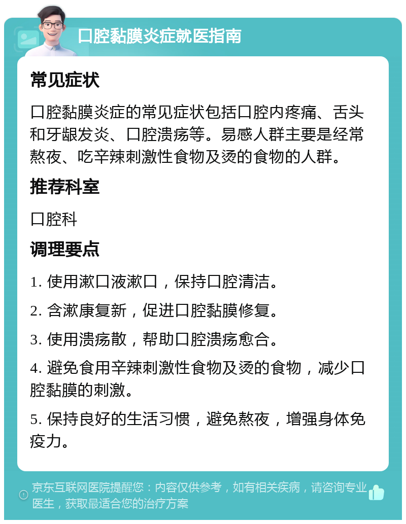 口腔黏膜炎症就医指南 常见症状 口腔黏膜炎症的常见症状包括口腔内疼痛、舌头和牙龈发炎、口腔溃疡等。易感人群主要是经常熬夜、吃辛辣刺激性食物及烫的食物的人群。 推荐科室 口腔科 调理要点 1. 使用漱口液漱口，保持口腔清洁。 2. 含漱康复新，促进口腔黏膜修复。 3. 使用溃疡散，帮助口腔溃疡愈合。 4. 避免食用辛辣刺激性食物及烫的食物，减少口腔黏膜的刺激。 5. 保持良好的生活习惯，避免熬夜，增强身体免疫力。