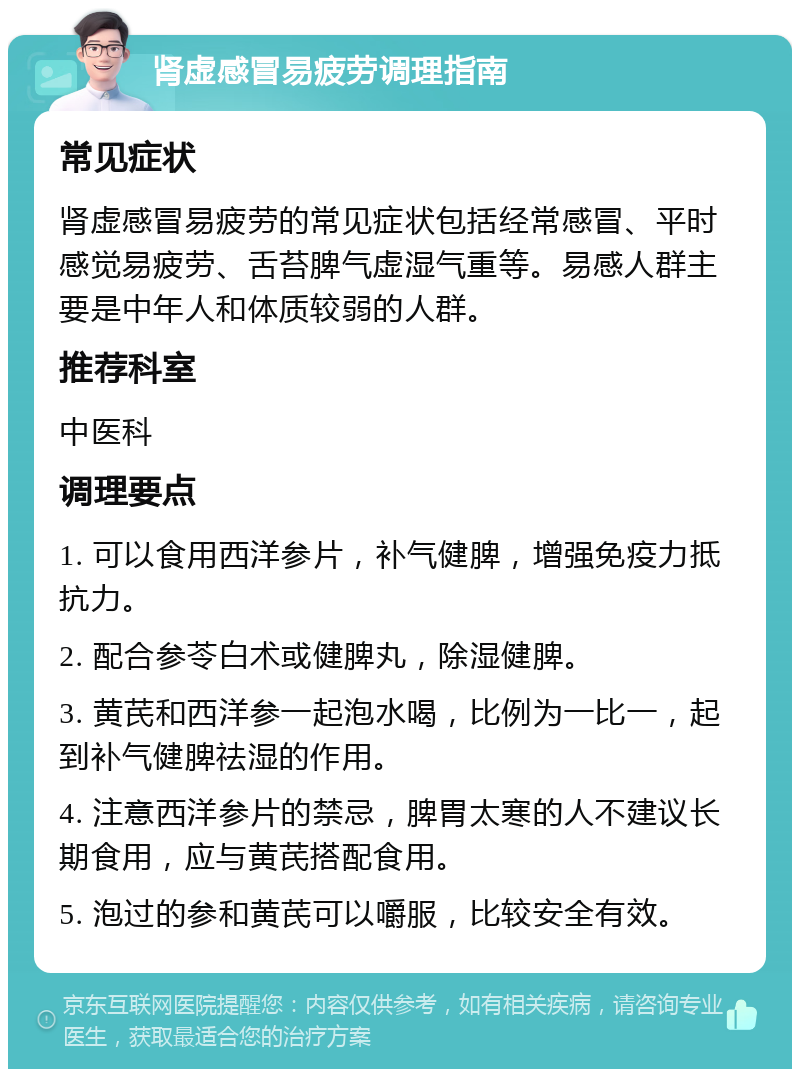 肾虚感冒易疲劳调理指南 常见症状 肾虚感冒易疲劳的常见症状包括经常感冒、平时感觉易疲劳、舌苔脾气虚湿气重等。易感人群主要是中年人和体质较弱的人群。 推荐科室 中医科 调理要点 1. 可以食用西洋参片，补气健脾，增强免疫力抵抗力。 2. 配合参苓白术或健脾丸，除湿健脾。 3. 黄芪和西洋参一起泡水喝，比例为一比一，起到补气健脾祛湿的作用。 4. 注意西洋参片的禁忌，脾胃太寒的人不建议长期食用，应与黄芪搭配食用。 5. 泡过的参和黄芪可以嚼服，比较安全有效。