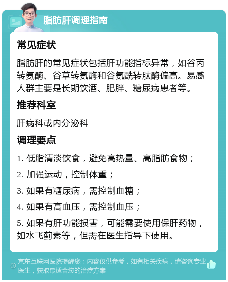 脂肪肝调理指南 常见症状 脂肪肝的常见症状包括肝功能指标异常，如谷丙转氨酶、谷草转氨酶和谷氨酰转肽酶偏高。易感人群主要是长期饮酒、肥胖、糖尿病患者等。 推荐科室 肝病科或内分泌科 调理要点 1. 低脂清淡饮食，避免高热量、高脂肪食物； 2. 加强运动，控制体重； 3. 如果有糖尿病，需控制血糖； 4. 如果有高血压，需控制血压； 5. 如果有肝功能损害，可能需要使用保肝药物，如水飞蓟素等，但需在医生指导下使用。