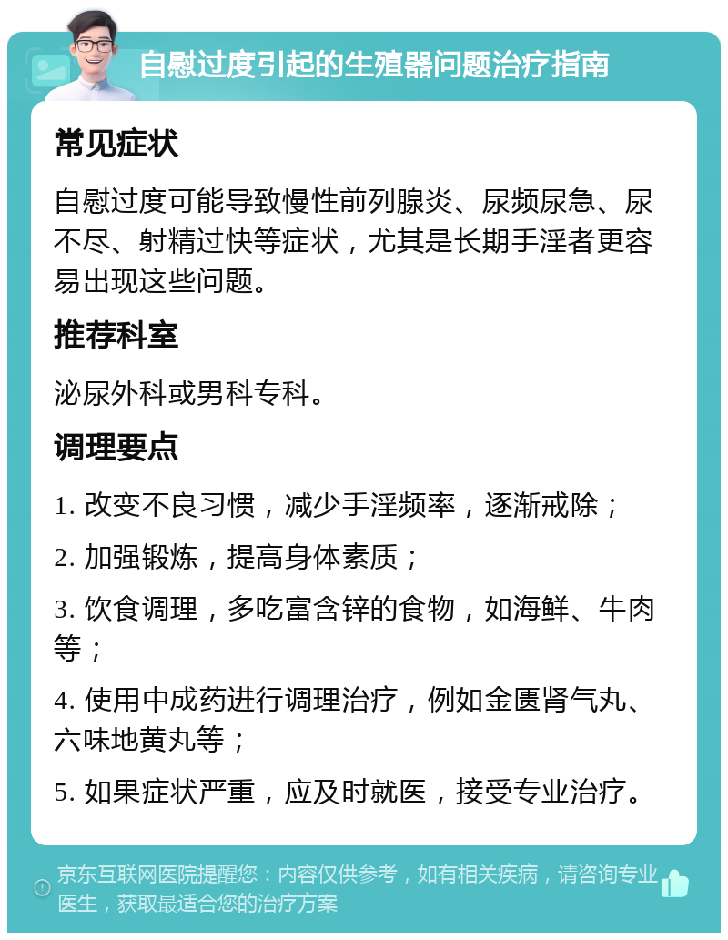 自慰过度引起的生殖器问题治疗指南 常见症状 自慰过度可能导致慢性前列腺炎、尿频尿急、尿不尽、射精过快等症状，尤其是长期手淫者更容易出现这些问题。 推荐科室 泌尿外科或男科专科。 调理要点 1. 改变不良习惯，减少手淫频率，逐渐戒除； 2. 加强锻炼，提高身体素质； 3. 饮食调理，多吃富含锌的食物，如海鲜、牛肉等； 4. 使用中成药进行调理治疗，例如金匮肾气丸、六味地黄丸等； 5. 如果症状严重，应及时就医，接受专业治疗。