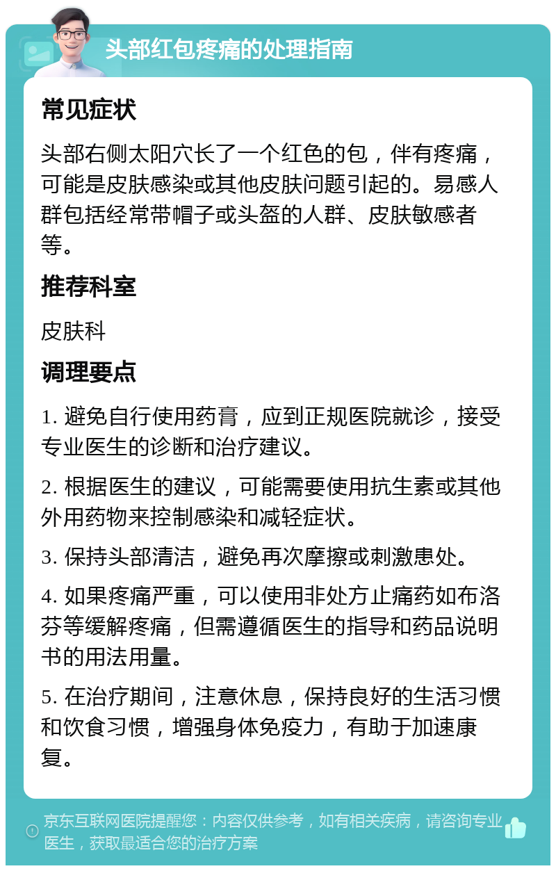 头部红包疼痛的处理指南 常见症状 头部右侧太阳穴长了一个红色的包，伴有疼痛，可能是皮肤感染或其他皮肤问题引起的。易感人群包括经常带帽子或头盔的人群、皮肤敏感者等。 推荐科室 皮肤科 调理要点 1. 避免自行使用药膏，应到正规医院就诊，接受专业医生的诊断和治疗建议。 2. 根据医生的建议，可能需要使用抗生素或其他外用药物来控制感染和减轻症状。 3. 保持头部清洁，避免再次摩擦或刺激患处。 4. 如果疼痛严重，可以使用非处方止痛药如布洛芬等缓解疼痛，但需遵循医生的指导和药品说明书的用法用量。 5. 在治疗期间，注意休息，保持良好的生活习惯和饮食习惯，增强身体免疫力，有助于加速康复。