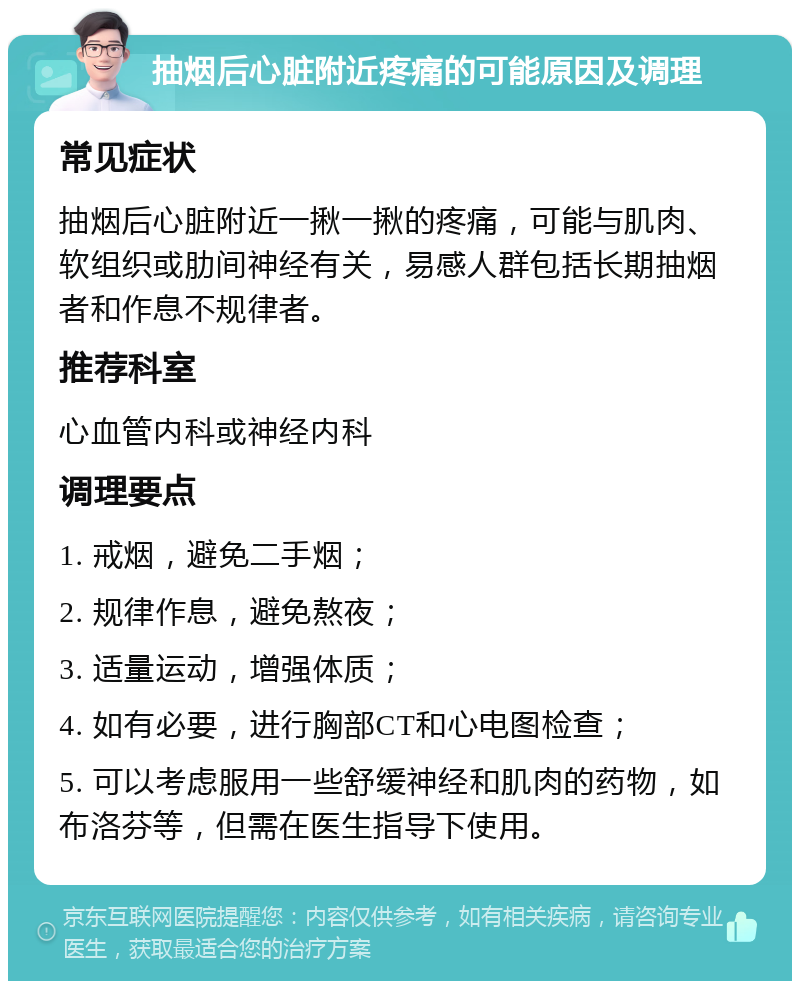 抽烟后心脏附近疼痛的可能原因及调理 常见症状 抽烟后心脏附近一揪一揪的疼痛，可能与肌肉、软组织或肋间神经有关，易感人群包括长期抽烟者和作息不规律者。 推荐科室 心血管内科或神经内科 调理要点 1. 戒烟，避免二手烟； 2. 规律作息，避免熬夜； 3. 适量运动，增强体质； 4. 如有必要，进行胸部CT和心电图检查； 5. 可以考虑服用一些舒缓神经和肌肉的药物，如布洛芬等，但需在医生指导下使用。