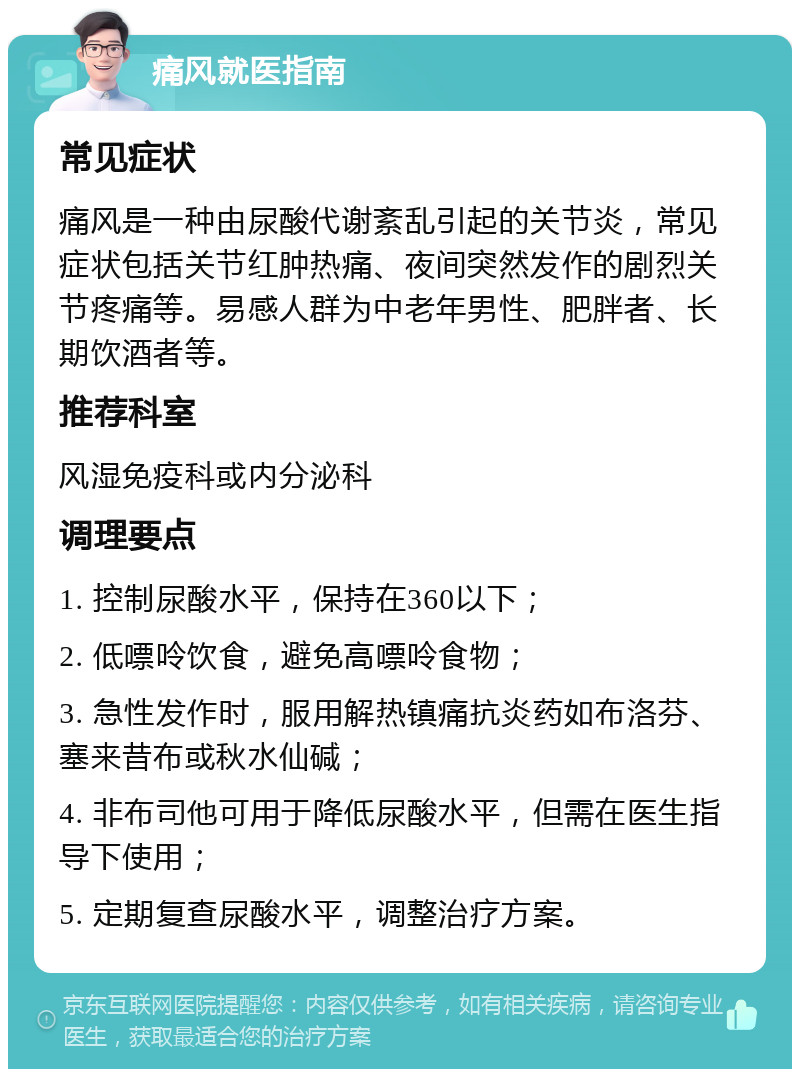 痛风就医指南 常见症状 痛风是一种由尿酸代谢紊乱引起的关节炎，常见症状包括关节红肿热痛、夜间突然发作的剧烈关节疼痛等。易感人群为中老年男性、肥胖者、长期饮酒者等。 推荐科室 风湿免疫科或内分泌科 调理要点 1. 控制尿酸水平，保持在360以下； 2. 低嘌呤饮食，避免高嘌呤食物； 3. 急性发作时，服用解热镇痛抗炎药如布洛芬、塞来昔布或秋水仙碱； 4. 非布司他可用于降低尿酸水平，但需在医生指导下使用； 5. 定期复查尿酸水平，调整治疗方案。