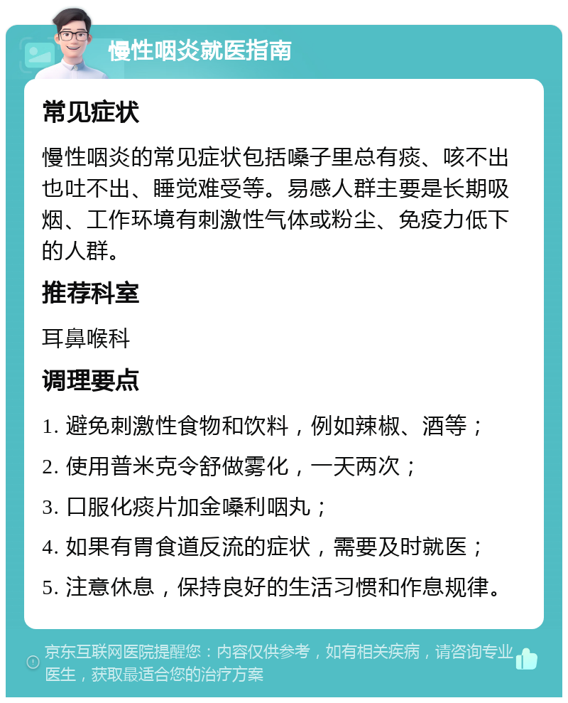 慢性咽炎就医指南 常见症状 慢性咽炎的常见症状包括嗓子里总有痰、咳不出也吐不出、睡觉难受等。易感人群主要是长期吸烟、工作环境有刺激性气体或粉尘、免疫力低下的人群。 推荐科室 耳鼻喉科 调理要点 1. 避免刺激性食物和饮料，例如辣椒、酒等； 2. 使用普米克令舒做雾化，一天两次； 3. 口服化痰片加金嗓利咽丸； 4. 如果有胃食道反流的症状，需要及时就医； 5. 注意休息，保持良好的生活习惯和作息规律。