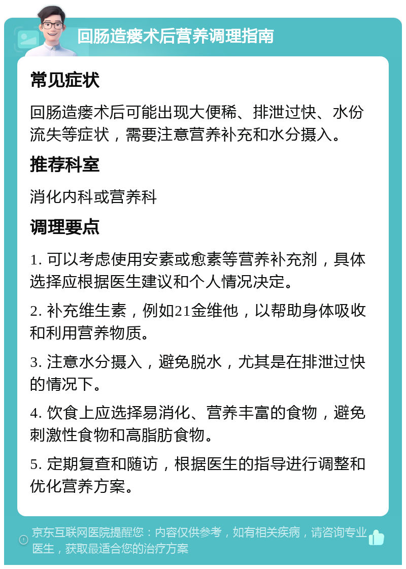 回肠造瘘术后营养调理指南 常见症状 回肠造瘘术后可能出现大便稀、排泄过快、水份流失等症状，需要注意营养补充和水分摄入。 推荐科室 消化内科或营养科 调理要点 1. 可以考虑使用安素或愈素等营养补充剂，具体选择应根据医生建议和个人情况决定。 2. 补充维生素，例如21金维他，以帮助身体吸收和利用营养物质。 3. 注意水分摄入，避免脱水，尤其是在排泄过快的情况下。 4. 饮食上应选择易消化、营养丰富的食物，避免刺激性食物和高脂肪食物。 5. 定期复查和随访，根据医生的指导进行调整和优化营养方案。