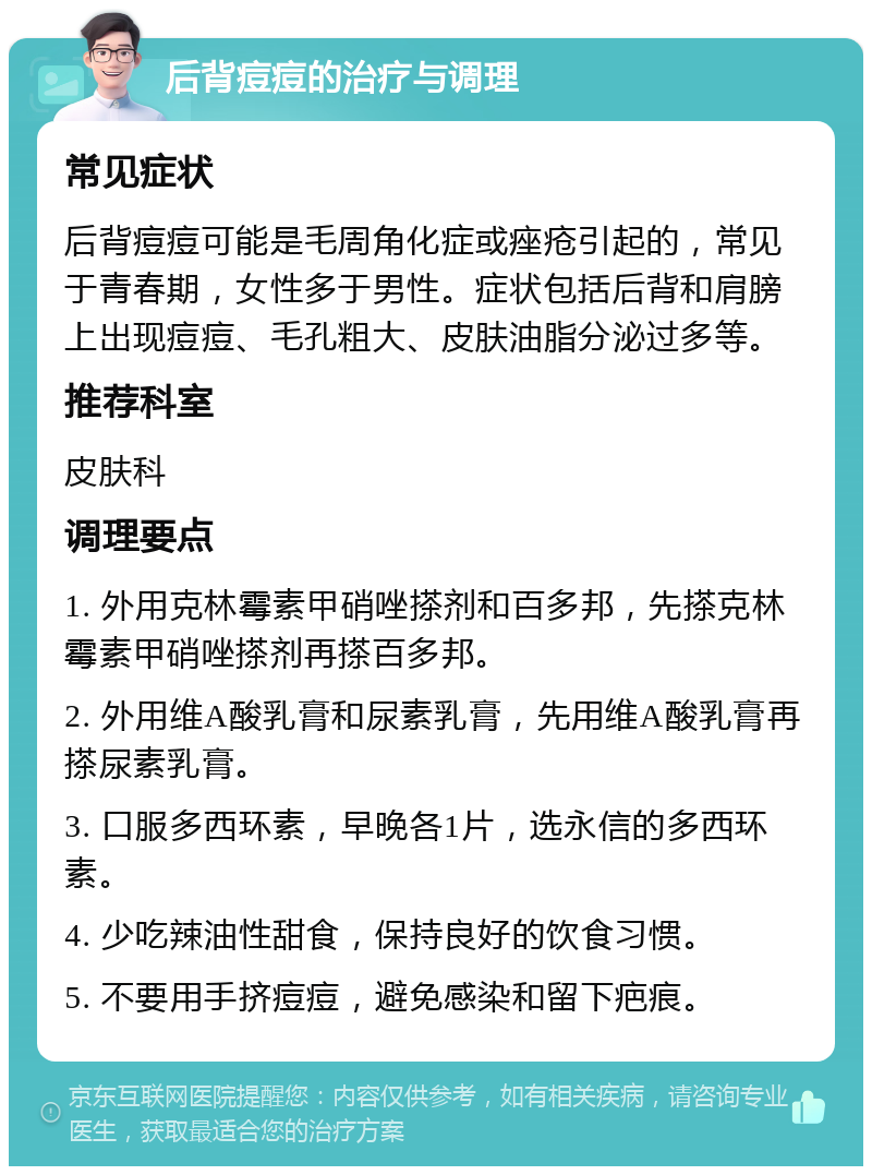 后背痘痘的治疗与调理 常见症状 后背痘痘可能是毛周角化症或痤疮引起的，常见于青春期，女性多于男性。症状包括后背和肩膀上出现痘痘、毛孔粗大、皮肤油脂分泌过多等。 推荐科室 皮肤科 调理要点 1. 外用克林霉素甲硝唑搽剂和百多邦，先搽克林霉素甲硝唑搽剂再搽百多邦。 2. 外用维A酸乳膏和尿素乳膏，先用维A酸乳膏再搽尿素乳膏。 3. 口服多西环素，早晚各1片，选永信的多西环素。 4. 少吃辣油性甜食，保持良好的饮食习惯。 5. 不要用手挤痘痘，避免感染和留下疤痕。