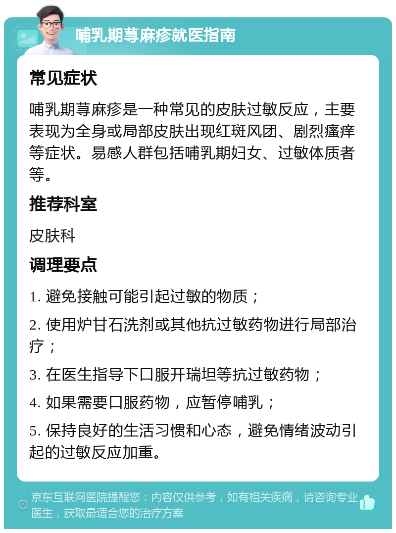 哺乳期荨麻疹就医指南 常见症状 哺乳期荨麻疹是一种常见的皮肤过敏反应，主要表现为全身或局部皮肤出现红斑风团、剧烈瘙痒等症状。易感人群包括哺乳期妇女、过敏体质者等。 推荐科室 皮肤科 调理要点 1. 避免接触可能引起过敏的物质； 2. 使用炉甘石洗剂或其他抗过敏药物进行局部治疗； 3. 在医生指导下口服开瑞坦等抗过敏药物； 4. 如果需要口服药物，应暂停哺乳； 5. 保持良好的生活习惯和心态，避免情绪波动引起的过敏反应加重。