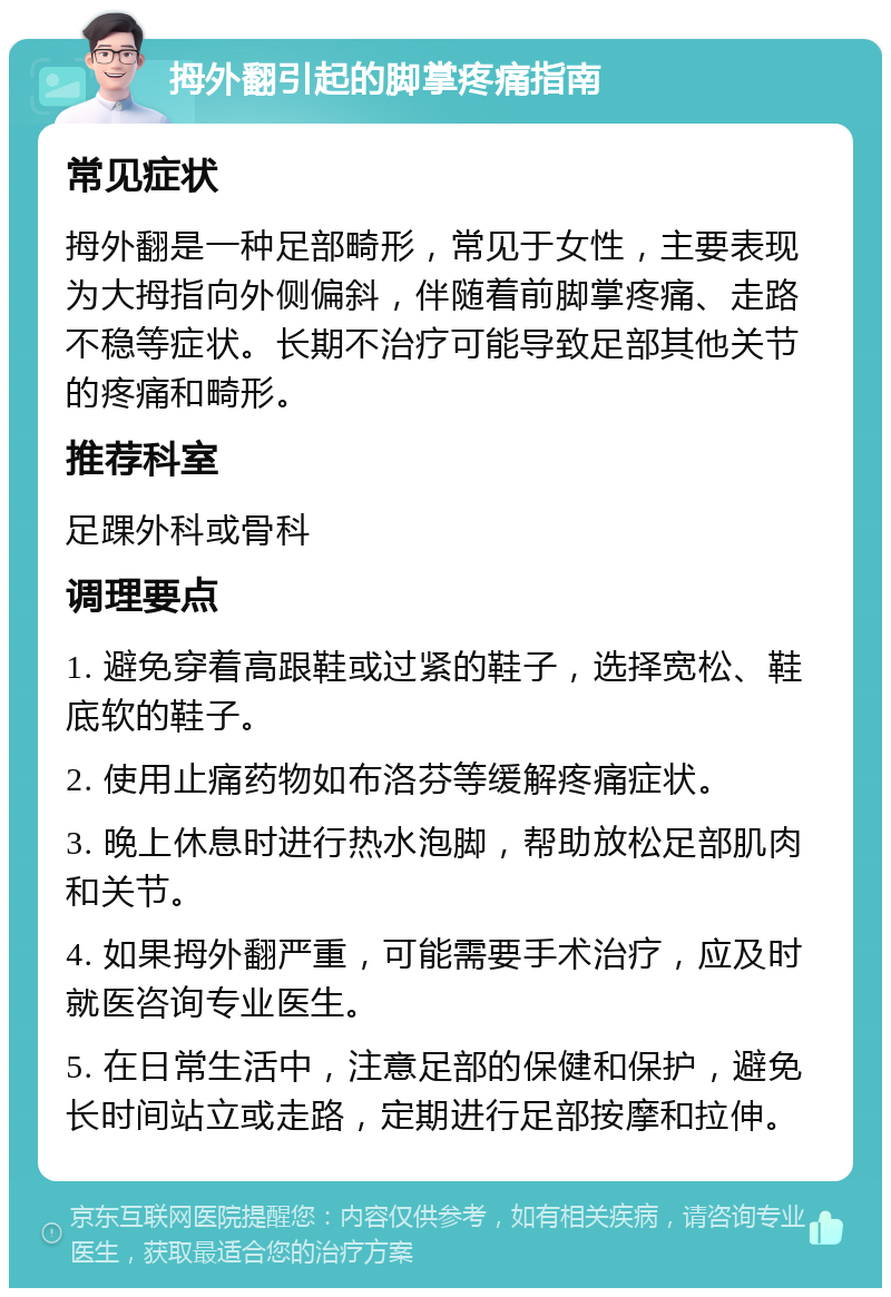 拇外翻引起的脚掌疼痛指南 常见症状 拇外翻是一种足部畸形，常见于女性，主要表现为大拇指向外侧偏斜，伴随着前脚掌疼痛、走路不稳等症状。长期不治疗可能导致足部其他关节的疼痛和畸形。 推荐科室 足踝外科或骨科 调理要点 1. 避免穿着高跟鞋或过紧的鞋子，选择宽松、鞋底软的鞋子。 2. 使用止痛药物如布洛芬等缓解疼痛症状。 3. 晚上休息时进行热水泡脚，帮助放松足部肌肉和关节。 4. 如果拇外翻严重，可能需要手术治疗，应及时就医咨询专业医生。 5. 在日常生活中，注意足部的保健和保护，避免长时间站立或走路，定期进行足部按摩和拉伸。