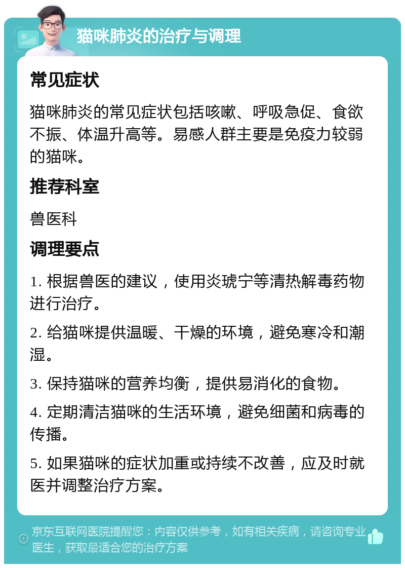 猫咪肺炎的治疗与调理 常见症状 猫咪肺炎的常见症状包括咳嗽、呼吸急促、食欲不振、体温升高等。易感人群主要是免疫力较弱的猫咪。 推荐科室 兽医科 调理要点 1. 根据兽医的建议，使用炎琥宁等清热解毒药物进行治疗。 2. 给猫咪提供温暖、干燥的环境，避免寒冷和潮湿。 3. 保持猫咪的营养均衡，提供易消化的食物。 4. 定期清洁猫咪的生活环境，避免细菌和病毒的传播。 5. 如果猫咪的症状加重或持续不改善，应及时就医并调整治疗方案。