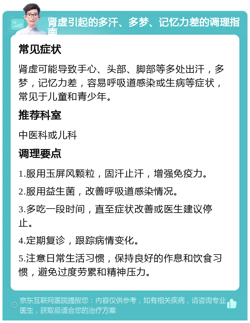 肾虚引起的多汗、多梦、记忆力差的调理指南 常见症状 肾虚可能导致手心、头部、脚部等多处出汗，多梦，记忆力差，容易呼吸道感染或生病等症状，常见于儿童和青少年。 推荐科室 中医科或儿科 调理要点 1.服用玉屏风颗粒，固汗止汗，增强免疫力。 2.服用益生菌，改善呼吸道感染情况。 3.多吃一段时间，直至症状改善或医生建议停止。 4.定期复诊，跟踪病情变化。 5.注意日常生活习惯，保持良好的作息和饮食习惯，避免过度劳累和精神压力。